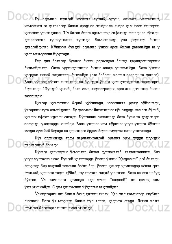 Бу   одамлар   шундай   муҳитга   тушиб,   уруш,   жанжал,   калтаклаш,
камситиш   ва   ҳакозолар   билан   иродаси   синади   ва   янада   ҳам   ёмон   ишларни
қилишга уринадилар. Шу билан бирга одам шаҳс сифатида синади ва сўнади,
депрессияга   тушкунликка   тушади.   Баъзиларида   уни   дорилар   билан
даволайдилар.   Кўпинча   бундай   одамлар   ўзини   ароқ   билан   даволайди   ва   у
ҳаёт мазмунини йўқотади. 
Бир   ҳил   болалар   бувиси   билан   додасидан   бошқа   қариндошларини
билмайдилар.   Оила   қариндошлари   билан   алоқа   ушламайди.   Бола   ўзини
қаердан   келиб   чиқишини   билмайди   (ота-бобоси,   қолган   авлоди   ва   ҳоказо).
Бола   кўпроқ   кўчага   интилади   ва   бу   ерда   ўзини   қизиқтирадиган   нарсаларга
берилади.   Шундай   қилиб,   бола   секс,   порнаграфия,   эротика   деганлар   билан
танишади. 
Қизлар   қизлигини   бериб   қўйишади,   ичкиликга   ружу   қўйишади,
ўзларини тута олмайдилар. Бу ҳаммаси йигитларни кўз олдида намоён бўлиб,
қизлик   иффат   идеали   синади.   Кўпчилик   оилаларда   бола   буви   ва   додасидан
алоҳида,   узоқларда   яшайди.   Бола   уларни   кам   кўргани   учун   уларга   бўлган
меҳри сусайиб боради ва қариларга ёрдам бериш муҳтожлиги унитилади. 
Кўз   олдимизда   атом   парчалангандай,   ҳамият   ҳам   ҳудди   шундай
парчаланиб боради. 
Кўчада   қариларни   ўсмирлар   билан   дуппостлаб,   калтаклашиши,   биз
учун мустасно эмас. Бундай ҳолатларда ўсмир ўзини “Қаҳрамон” деб билади.
Арҳивда бир ваҳший воқеани баёни бор: ўсмир қизлар ҳомиладор аёлни ерга
ётқизиб, қорнига таҳта қўйиб, шу тахтага чиқиб учишган. Бола ва она нобуд
бўлган.   Ўз   жазосини   қамоқда   адо   этган   “ваҳший”   ни   қамоқ   ҳам
ўзгартирмайди. Одам қиёфасини йўқотган ваҳшийдир.! 
Ўсмирларни   иш   билан   банд   қилиш   керак.   Ҳар   хил   компютер   клублар
очилган.   Бола   ўз   меҳнати   билан   пул   топса,   қадрига   етади.   Лекин   вояга
етмаган болаларга ишлаш ман этилади. 