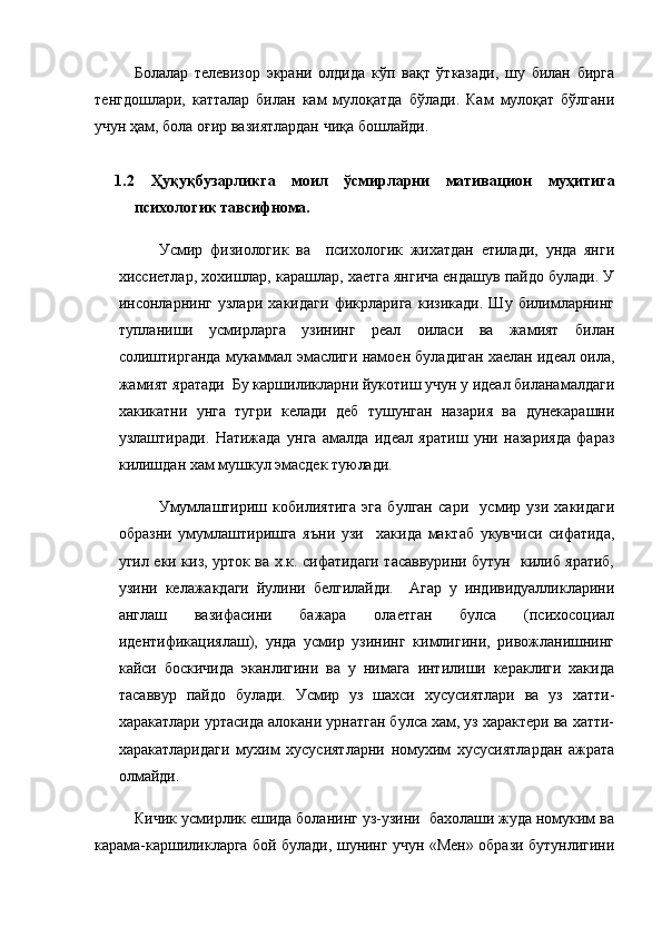 Болалар   телевизор   экрани   олдида   кўп   вақт   ўтказади,   шу   билан   бирга
тенгдошлари,   катталар   билан   кам   мулоқатда   бўлади.   Кам   мулоқат   бўлгани
учун ҳам, бола оғир вазиятлардан чиқа бошлайди. 
1.2   Ҳуқуқбузарликга   моил   ўсмирларни   мативацион   муҳитига
психологик тавсифнома. 
Усмир   физиологик   ва     психологик   жихатдан   етилади,   унда   янги
хиссиетлар, хохишлар, карашлар, хаетга янгича ендашув пайдо булади. У
инсонларнинг   узлари   хакидаги   фикрларига   кизикади.   Шу   билимларнинг
тупланиши   усмирларга   узининг   реал   оиласи   ва   жамият   билан
солиштирганда мукаммал эмаслиги намоен буладиган хаелан идеал оила,
жамият яратади  Бу каршиликларни йукотиш учун у идеал биланамалдаги
хакикатни   унга   тугри   келади   деб   тушунган   назария   ва   дунекарашни
узлаштиради.   Натижада   унга   амалда   идеал   яратиш   уни   назарияда   фараз
килишдан хам мушкул эмасдек туюлади.
Умумлаштириш   кобилиятига   эга   булган   сари     усмир   узи   хакидаги
образни   умумлаштиришга   яъни   узи     хакида   мактаб   укувчиси   сифатида,
угил еки киз, урток ва х.к. сифатидаги тасаввурини бутун   килиб яратиб,
узини   келажакдаги   йулини   белгилайди.     Агар   у   индивидуалликларини
англаш   вазифасини   бажара   олаетган   булса   (психосоциал
идентификациялаш),   унда   усмир   узининг   кимлигини,   ривожланишнинг
кайси   боскичида   эканлигини   ва   у   нимага   интилиши   кераклиги   хакида
тасаввур   пайдо   булади.   Усмир   уз   шахси   хусусиятлари   ва   уз   хатти-
харакатлари уртасида алокани урнатган булса хам, уз характери ва хатти-
харакатларидаги   мухим   хусусиятларни   номухим   хусусиятлардан   ажрата
олмайди. 
Кичик усмирлик ешида боланинг уз-узини  бахолаши жуда номуким ва
карама-каршиликларга бой булади, шунинг учун «Мен» образи бутунлигини 
