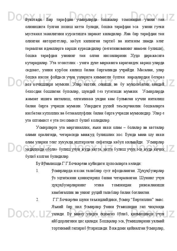 йукотади.   Бир   тарафдан   усмирларда   бошкалар   томонидан   узини   тан
олинишига   булган   хохиш   катта   булади,   бошка   тарафдан   эса     узини   гуеки
мустакил   эканлигини   курсатишга   харакат   киладилар.   Яна   бир   тарафдан   тан
олинган   авторитетлар,   кабул   килинган   тартиб   ва   интизом   хамда   кенг
таркалган идеалларга карши курашадилар (негативизмнинг намоен булиши),
бошка   тарафдан   узининг   тан   олган   инсонларини   Худо   даражасига
кутарадилар. Ута эгоистлик - узига дуне марказига карагандек караш уларда
садокат,   узини   курбон   килиш   билан   биргаликда   учрайди.   Масалан,   улар
бошка  инсон  фойдаси  учун  узларига  кимматли  булган    нарсалардан   бегараз
воз   кечишлари   мумкин.   Улар   каттик   севиши   ва   бу   муносабатни   кандай
бехосдан   бошлаган   булсалар,   шундай   тез   тугатиши   мумкин.     Усмирларда
жамоат   ишига   интилиш,   елгизликка   ундан   кам   булмаган   кучли   интилиш
билан   бирга   учраши   мумкин.   Улардаги   рухий   таъсирчанлик   бошкаларга
нисбатан куполлик ва бетакаллуфлик билан бирга учраши мумкиндир. Улар е
ута оптимист е ута пессимист булиб коладилар.
Усмирларга   ута   маргиналлик,   яъни   икки   олам   –   болалар   ва   катталар
олами   оралигида,   чегарасида   мавжуд   булишлик   хос.   Бунда   мана   шу   икки
олам уларни тенг хукукли иштирокчи сифатида кабул килмайди.   Усмирлар
эндиликда «бола» булиш учун жуда катта, катта булиш учун эса жуда кичик
булиб колган буладилар.
Бу йўналишда Г.Г.Бочкарёва қуйидаги ҳулосаларга келади:
1. ўсмирларда юксак талаблар суст ифодаланган. Ҳуқуқбузарлар
ўз   эҳтиёжини   қониқтириш   билан   чегараланган.   Шунинг   учун
ҳуқуқбузарларнинг   этика   томонидан   ривожланиши
камбағаллик ва унинг руҳий талаблар билан боғланган.
2.  Г.Г.Бочкарёва шуни таъкидлайдики, ўсмир “Биртиплик” эмас.
Яъний   бир   хил   ўсмирлар   ўзини   ўтмишидан   гап   чиқганда
уялади.   Бу   мавзу   уларга   ёқимсиз   бўлиб,   қилмишлари   учун
айбдорлигини ҳис қилади. Бошқалар эса, ўтмишларини уялмай
тортинмай гапириб ўтиришади. Виждони қийналган ўсмирлар, 