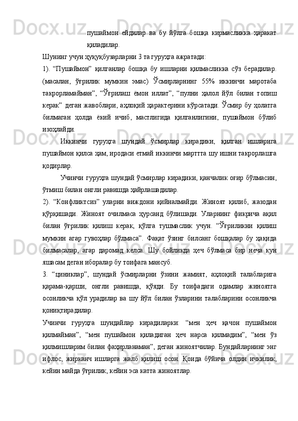 пушаймон   ейдилар   ва   бу   йўлга   бошқа   кирмасликка   ҳаракат
қиладилар. 
Шунинг учун ҳуқуқбузарларни 3 та гуруҳга ажратади: 
1).   “Пушаймон”   қилганлар   бошқа   бу   ишларни   қилмасликка   сўз   берадилар.
(масалан,   ўғрилик   мумкин   эмас)   Ўсмирларнинг   55%   иккинчи   маротаба
такрорламайман”,   “Ўғрилаш   ёмон   иллат”,   “пулни   ҳалол   йўл   билан   топиш
керак”   деган   жавоблари,   аҳлоқий   ҳарактерини   кўрсатади.   Ўсмир   бу   ҳолатга
билмаган   ҳолда   ёкий   ичиб,   мастлигида   қилганлигини,   пушаймон   бўлиб
изоҳлайди. 
Иккинчи   гуруҳга   шундай   ўсмирлар   кирадики,   қилган   ишларига
пушаймон қилса ҳам, иродаси етмай иккинчи марттта шу ишни такрорлашга
қодирлар. 
Учинчи гуруҳга шундай ўсмирлар кирадики, қанчалик оғир бўлмасин,
ўтмиш билан онгли равишда ҳайрлашадилар. 
2).   “Конфликтсиз”   уларни   виждони   қийналмайди.   Жиноят   қилиб,   жазодан
қўрқишади.   Жиноят   очилмаса   ҳурсанд   бўлишади.   Уларнинг   фикрича   ақил
билан   ўғрилик   қилиш   керак,   қўлга   тушмаслик   учун.   “Ўғриликни   қилиш
мумкин   агар   гувоҳлар   бўлмаса”.   Фақат   ўзинг   билсанг   бошқалар   бу   ҳақида
билмасалар,   агар   даромад   келса.   Шу   бойликда   ҳеч   бўлмаса   бир   неча   кун
яшасам деган иборалар бу тоифага мансуб. 
3.   “циниклар”,   шундай   ўсмирларни   ўзини   жамият,   аҳлоқий   талабларига
қарама-қарши,   онгли   равишда,   қўяди.   Бу   тоифадаги   одамлар   жиноятга
осонликча   қўл   урадилар   ва   шу   йўл   билан   ўзларини   талабларини   осонликча
қониқтирадилар. 
Учинчи   гуруҳга   шундайлар   кирадиларки:   “мен   ҳеч   қачон   пушаймон
қилмайман”,   “мен   пушаймон   қиладиган   ҳеч   нарса   қилмадим”,   “мен   ўз
қилмишларим билан фаҳирланаман”, деган жиноятчилар. Бундайларнинг энг
ифлос,   жирканч   ишларга   жалб   қилиш   осон.   Қоида   бўйича   олдин   ичкилик,
кейин майда ўғрилик, кейин эса катта жиноятлар.  