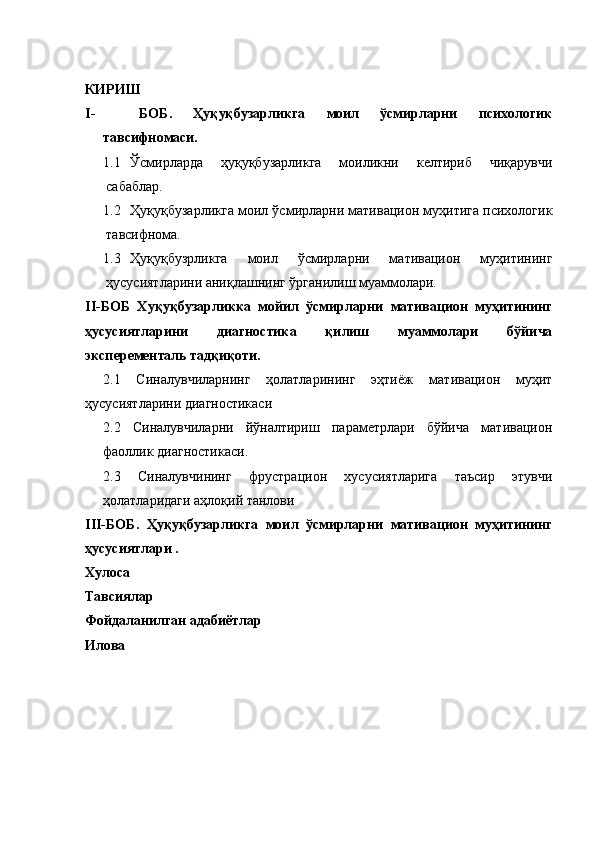КИРИШ
I- БОБ.   Ҳуқуқбузарликга   моил   ўсмирларни   психологик
тавсифномаси. 
1.1 Ўсмирларда   ҳуқуқбузарликга   моиликни   келтириб   чиқарувчи
сабаблар.
1.2 Ҳуқуқбузарликга моил ўсмирларни мативацион муҳитига психологик
тавсифнома. 
1.3 Ҳуқуқбузрликга   моил   ўсмирларни   мативацион   муҳитининг
ҳусусиятларини аниқлашнинг ўрганилиш муаммолари.  
II-БОБ   Хуқуқбузарликка   мойил   ўсмирларни   мативацион   муҳитининг
ҳусусиятларини   диагностика   қилиш   муаммолари   бўйича
эксперементаль тадқиқоти. 
2.1   Синалувчиларнинг   ҳолатларининг   эҳтиёж   мативацион   муҳит
ҳусусиятларини диагностикаси 
2.2   Синалувчиларни   йўналтириш   параметрлари   бўйича   мативацион
фаоллик диагностикаси. 
2.3   Синалувчининг   фрустрацион   хусусиятларига   таъсир   этувчи
ҳолатларидаги аҳлоқий танлови 
III-БОБ.   Ҳуқуқбузарликга   моил   ўсмирларни   мативацион   муҳитининг
ҳусусиятлари .
Хулоса
Тавсиялар 
Фойдаланилган адабиётлар 
Илова  
