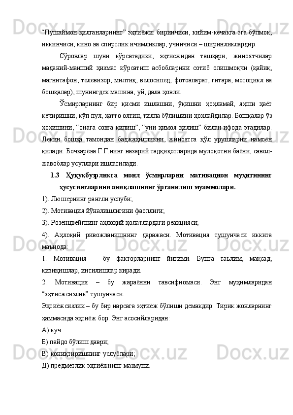 “Пушаймон қилганларнинг” эҳтиёжи: биринчиси, кийим-кечакга эга бўлмоқ,
иккинчиси, кино ва спиртлик ичимликлар, учинчиси – ширинликлардир. 
Сўровлар   шуни   кўрсатадики,   эҳтиёжидан   ташқари,   жиноятчилар
маданий-маиший   ҳизмат   кўрсатиш   асбобларини   сотиб   олишмоқчи   (қайиқ,
магнитафон, телевизор, милтиқ, велосипед, фотоапарат, гитара, мотоцикл ва
бошқалар), шунингдек машина, уй, дала ҳовли. 
Ўсмирларнинг   бир   қисми   ишлашни,   ўқишни   ҳоҳламай,   яҳши   ҳаёт
кечиришни, кўп пул, ҳатто олтин, тилла бўлишини ҳохлайдилар. Бошқалар ўз
ҳоҳишини, “онага совға қилиш”, “уни ҳимоя қилиш” билан ифода этадилар.
Лекин   бошқа   тамондан   баджаҳилликни,   жиноятга   қўл   урушларни   намоён
қилади. Бочкарёва Г.Г.нинг назарий тадқиқотларида мулоқотни баёни, савол-
жавоблар усуллари ишлатилади.
1.3   Ҳуқуқбузрликга   моил   ўсмирларни   мативацион   муҳитининг
ҳусусиятларини аниқлашнинг ўрганилиш муаммолари.  
1). Люшернинг рангли услуби;
2). Мотивация йўналишлигини фаоллиги;
3). Розенцвейгнинг аҳлоқий ҳолатлардаги реакцияси;
4).   Аҳлоқий   ривожланишнинг   даражаси.   Мотивация   тушунчаси   иккита
маънода: 
1.   Мотивация   –   бу   факторларнинг   йиғими.   Бунга   таълим,   мақсад,
қизиқишлар, интилишлар киради. 
2.   Мотивация   –   бу   жараённи   тавсифномаси.   Энг   муҳимларидан
“эҳтиёжсизлик” тушунчаси. 
Эҳтиёжсизлик – бу бир нарсага эҳтиёж бўлиши демакдир. Тирик жонларнинг
ҳаммасида эҳтиёж бор. Энг асосийларидан:
А) куч
Б) пайдо бўлиш даври;
В) қониқтиришнинг услублари;
Д) предметлик эҳтиёжнинг мазмуни.  