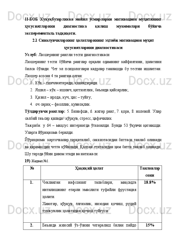 II-БОБ   Хуқуқбузарликка   мойил   ўсмирларни   мативацион   муҳитининг
ҳусусиятларини   диагностика   қилиш   муаммолари   бўйича
эксперементаль тадқиқоти. 
2.1 Синалувчиларнинг ҳолатларининг эҳтиёж мативацион муҳит
ҳусусиятларини диагностикаси
Услуб:  Люшернинг рангли тести диагностикаси
Люшернинг   тести   бўйича   ранглар   орқали   одамнинг   кайфиятини,   ҳолатини
билса   бўлади.   Чет   эл   псиҳологлари   кадрлар   танлашда   бу   тестни   ишлатган.
Люшер асосан 4 та рангни олган:
1. Кўк – тинчлантиради, қониқтиради
2. Яшил – кўк – ишонч, қаттиятлик, баъзида қайсарлик;
3. Қизил – ирода, куч, ҳис – туйғу;
4. оч сариқ – фаоллик, қувноқлик.
Тўлдирувчи  ранглар:   5. Бинафша, 6. жигар ранг, 7. қора, 8. нолевой. Улар
салбий таъсир қилади! қўрқув, стресс, ҳафачилик.
Тажриба:   у   64   –   маҳсус   интернатда   ўтказилди.   Бунда   53   ўқувчи   қатнашди.
Уларга йўриқнома берилди.
Йўриқнома:  карточкалар  тарқатилиб, саккизтасидан  биттаси танлаб олинади
ва қарамасдан четга қўйилади. Қолган етитасидан ҳам битта танлаб олинади.
Шу тарзда ўйин давом этади ва натижаси:
19)  Жадвал №1.
№ Ҳақиқий ҳолат Танловлар
сони
1. Чекланган   нафсоният   талаблари,   мақсадга
интилишнинг   етарли   эмаслиги   туфайли   фрустация
ҳолати. 
Хавотир,   қўрқув,   ёлғизлик,   низодан   қочиш,   руҳий
тушкунлик ҳолатидан қочиш туйғуси. 18.8%
2. Баъзида   жинсий   ўз-ўзини   чегаралаш   билан   пайдо 15% 