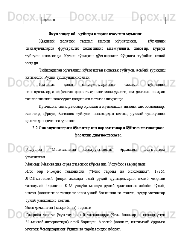 қочиш.
 
Якун чиқариб,  қуйидагиларни изоҳлаш мумкин:
Ҳақиқий   ҳолатни   таҳлил   қилиш   кўрсатдики,     кўпчилик
синалувчиларда   фрустрация   ҳолатининг   мавжудлиги,   хавотир,   қўрқув
туйғуси   аниқланди.   Кучли   зўриқиш   дўстларнинг   йўқлиги   туфайли   келиб
чиқади. 
Тийиладиган қўзғалиш, йўқотилган келажак туйғуси, асабий зўриқиш
эҳтимоли. Рухий тушкунлик ҳолати. 
Исталган   ҳолат   маълумотларининг   таҳлили:   кўпчилик
синалувчиларда   аффектив   ҳаракатларнинг   мавжудлиги,   омадсизлик   юкидан
ташвишланиш, таассурот қолдириш истаги аниқланди.
Кўпчилик синалувчилар қуйидаги  йўналишда низони ҳис қиладилар:
хавотир,   қўрқув,   ёлғизлик   туйғуси,   низолардан   кетиш,   руххий   тушкунлик
ҳолатидан қочишга уриниш.
2.2 Синалувчиларни йўналтириш параметрлари бўйича мативацион
фаоллик диагностикаси.
Услубият:   “Мативацияни   конструктивлаш”   ёрдамида   диагностика
ўтказилган. 
Мақсад: Мативация стратегиясини кўрсатиш. Услубни таърифлаш: 
Илк   бор   Р.Бернс   томонидан   (“Мен   тарбия   ва   концепция”,   1986),
Л.С.Выготский   фикри   асосида   олий   руҳий   функцияларни   келиб   чиқиши
тасвирлаб   берилган.   К.М   услуби   махсус   руҳий   диагностик   асбоби   бўлиб,
инсон фаоллигини ташқи ва ички узвий боғлашни ва етакчи, чуқур мотивлар
бўлиб узвилашиб кетган. 
Эксперемантни (тажрибани) бориши:
Тажриба   маҳсус   ўқув   тарбиявий   масканларда   (ўғил   болалар   ва   қизлар   учун
64-мактаб-интернатида)   олиб   борилди.   Асосий   фаолият,   ижтимоий   ёрдамга
муҳтож ўсмирларнинг ўқиши ва тарбиясидан иборат.  