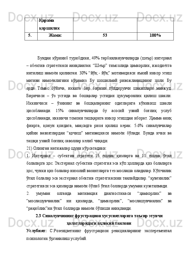 Қарама 
қаршилик 
5. Жами: 53 100%
Бундан   кўриниб турибдики, 49% тарбияланувчиларда (шеър) интернал
–  обектив стратегияси аниқланган. “Шеър” тимсолида ҳамкорлик, ижодиётга
интилиш намоён қилинган. 30% “йўқ - йўқ” мотивацияси яъний инкор этиш
мативи   намоёнлигини   кўрамиз.   Бу   шошилмай   ривожланишнинг   ҳоли.   Бу
ерда   Томас   бўйича,   иккита   бир   бирини   тўлдирувчи   шакиллари   мавжуд.
Бирнчиси   –   ўз   устида   ва   бошқалар   устидан   ҳукумронлик   қилиш   шакли.
Иккинчиси   –   ўзининг   ва   бошқаларнинг   одатларига   кўникиш   шакли
ҳисобланади.   15%   синалувчиларда   бу   асосий   узвий   боғлиқ   услуб
ҳисобланади, иккинчи томони ташқарига инкор этишдан иборат. Ҳамма аниқ
фикрга,   қонун   қоидага,   мақсадга   риоя   қилиш   керак.   5.6%   синалувчилар
қийин   вазиятлардан   “қочиш”   мативацияси   намоён   бўлади.   Бунда   ички   ва
ташқи узвий боғлиқ саволлар келиб чиқади. 
21) Олинган натижалар шуни кўрсатадики: 
1.   Интернал   –   субектив   стратеги   15   ёшлик   қизларга   ва   11   ёшлик   ўғил
болаларга ҳос. Экстернал субектив стратегия эса кўп ҳолларда қиз болаларга
ҳос, чунки қиз болалар низолий вазиятларга тез мослаша оладилар. Кўпчилик
ўғил болалар эса экстернал обектив стратегиясини танлайдилар. “қувғинлик”
стратегияси эса қизларда намоён бўлиб ўғил болларда умуман кузатилмади. 
2.   умуман   олганда   мативация   диагностикаси   “ҳамкорлик”   ва
“мослашувчанлик”   ни   қизларда,   “ҳамкорлик”,   “мослашувчанлик”   ва
“рақиблик”ни ўғил болларда намоён бўлиши аниқланди. 
2.3 Синалувчининг фрустрацион хусусиятларига таъсир этувчи
ҳолатларидаги аҳлоқий танлови
Услубият:   С.Розенцвегнинг   фрустрацион   реакцияларнинг   эксперементал
психологик ўрганилиш услубий.  