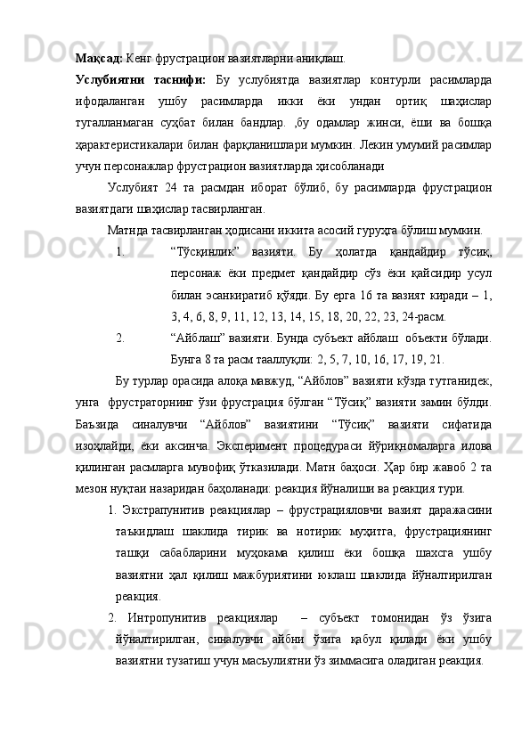 Мақсад:  Кенг фрустрацион вазиятларни аниқлаш. 
Услубиятни   таснифи:   Бу   услубиятда   вазиятлар   контурли   расимларда
ифодаланган   ушбу   расимларда   икки   ёки   ундан   ортиқ   шаҳислар
тугалланмаган   суҳбат   билан   бандлар.   ,бу   одамлар   жинси,   ёши   ва   бошқа
ҳарактеристикалари билан фарқланишлари мумкин. Лекин умумий расимлар
учун персонажлар фрустрацион вазиятларда ҳисобланади
Услубият   24   та   расмдан   иборат   бўлиб,   бу   расимларда   фрустрацион
вазиятдаги шаҳислар тасвирланган. 
Матнда тасвирланган ҳодисани иккита асосий гуруҳга бўлиш мумкин. 
1. “Тўсқинлик”   вазияти.   Бу   ҳолатда   қандайдир   тўсиқ,
персонаж   ёки   предмет   қандайдир   сўз   ёки   қайсидир   усул
билан эсанкиратиб  қўяди. Бу ерга 16 та вазият  киради – 1,
3, 4, 6, 8, 9, 11, 12, 13, 14, 15, 18, 20, 22, 23, 24-расм.
2. “Айблаш” вазияти. Бунда субъект айблаш  объекти бўлади.
Бунга 8 та расм тааллуқли: 2, 5, 7, 10, 16, 17, 19, 21.
Бу турлар орасида алоқа мавжуд, “Айблов” вазияти кўзда тутганидек,
унга   фрустраторнинг  ўзи фрустрация  бўлган “Тўсиқ” вазияти  замин бўлди.
Баъзида   синалувчи   “Айблов”   вазиятини   “Тўсиқ”   вазияти   сифатида
изоҳлайди,   ёки   аксинча.   Эксперимент   процедураси   йўриқномаларга   илова
қилинган   расмларга   мувофиқ  ўтказилади.   Матн   баҳоси.   Ҳар  бир   жавоб   2  та
мезон нуқтаи назаридан баҳоланади: реакция йўналиши ва реакция тури. 
1.   Экстрапунитив   реакциялар   –   фрустрацияловчи   вазият   даражасини
таъкидлаш   шаклида   тирик   ва   нотирик   муҳитга,   фрустрациянинг
ташқи   сабабларини   муҳокама   қилиш   ёки   бошқа   шахсга   ушбу
вазиятни   ҳал   қилиш   мажбуриятини   юклаш   шаклида   йўналтирилган
реакция.
2.   Интропунитив   реакциялар     –   субъект   томонидан   ўз   ўзига
йўналтирилган,   синалувчи   айбни   ўзига   қабул   қилади   ёки   ушбу
вазиятни тузатиш учун масъулиятни ўз зиммасига оладиган реакция.  