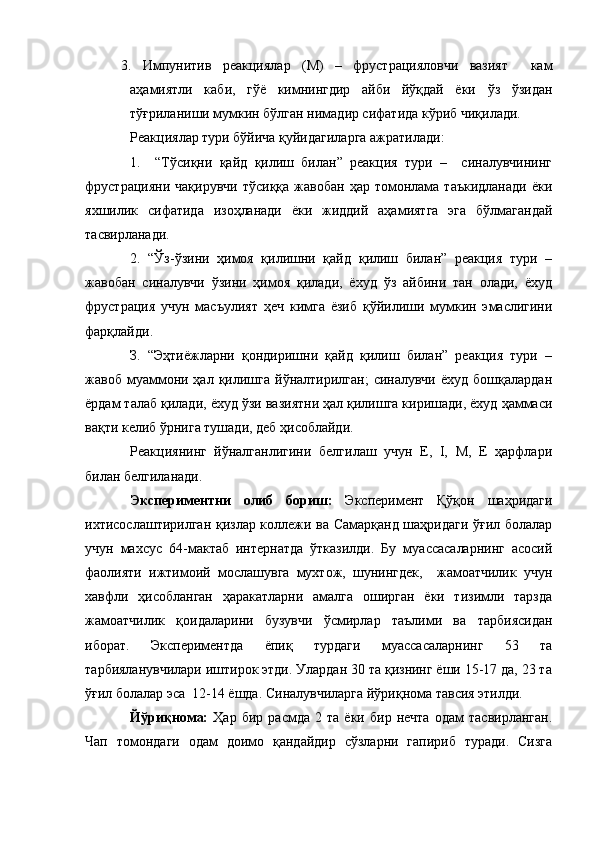 3.   Импунитив   реакциялар   (М)   –   фрустрацияловчи   вазият     кам
аҳамиятли   каби,   гўё   кимнингдир   айби   йўқдай   ёки   ўз   ўзидан
тўғриланиши мумкин бўлган нимадир сифатида кўриб чиқилади.
Реакциялар тури бўйича қуйидагиларга ажратилади: 
1.     “Тўсиқни   қайд   қилиш   билан”   реакция   тури   –     синалувчининг
фрустрацияни  чақирувчи  тўсиққа  жавобан   ҳар  томонлама  таъкидланади   ёки
яхшилик   сифатида   изоҳланади   ёки   жиддий   аҳамиятга   эга   бўлмагандай
тасвирланади. 
2.   “Ўз-ўзини   ҳимоя   қилишни   қайд   қилиш   билан”   реакция   тури   –
жавобан   синалувчи   ўзини   ҳимоя   қилади,   ёхуд   ўз   айбини   тан   олади,   ёхуд
фрустрация   учун   масъулият   ҳеч   кимга   ёзиб   қўйилиши   мумкин   эмаслигини
фарқлайди.  
З.   “Эҳтиёжларни   қондиришни   қайд   қилиш   билан”   реакция   тури   –
жавоб  муаммони  ҳал  қилишга   йўналтирилган;   синалувчи  ёхуд   бошқалардан
ёрдам талаб қилади, ёхуд ўзи вазиятни ҳал қилишга киришади, ёхуд ҳаммаси
вақти келиб ўрнига тушади, деб ҳисоблайди.
Реакциянинг   йўналганлигини   белгилаш   учун   E,   I,   M,   E   ҳарфлари
билан белгиланади. 
Экспериментни   олиб   бориш:   Эксперимент   Қўқон   шаҳридаги
ихтисослаштирилган қизлар коллежи ва Самарқанд шаҳридаги ўғил болалар
учун   махсус   64-мактаб   интернатда   ўтказилди.   Бу   муассасаларнинг   асосий
фаолияти   ижтимоий   мослашувга   мухтож,   шунингдек,     жамоатчилик   учун
хавфли   ҳисобланган   ҳаракатларни   амалга   оширган   ёки   тизимли   тарзда
жамоатчилик   қоидаларини   бузувчи   ўсмирлар   таълими   ва   тарбиясидан
иборат.   Экспериментда   ёпиқ   турдаги   муассасаларнинг   53   та
тарбияланувчилари иштирок этди. Улардан 30 та қизнинг ёши 15-17 да, 23 та
ўғил болалар эса  12-14 ёшда. Синалувчиларга йўриқнома тавсия этилди. 
Йўриқнома:   Ҳар   бир   расмда   2   та   ёки   бир   нечта   одам   тасвирланган.
Чап   томондаги   одам   доимо   қандайдир   сўзларни   гапириб   туради.   Сизга 