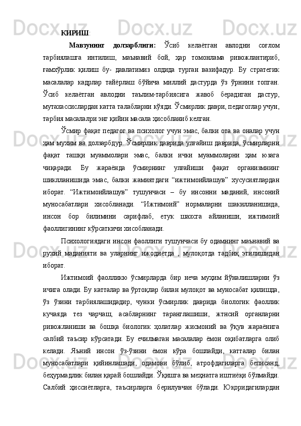 КИРИШ : 
  Мавзунинг   долзарблиги:   Ўсиб   келаётган   авлодни   соғлом
тарбиялашга   интилиш,   маънавий   бой,   ҳар   томонлама   ривожлантириб,
ғамхўрлик   қилиш   бу-   давлатимиз   олдида   турган   вазифадур.   Бу   стратегик
масалалар   кадрлар   тайёрлаш   бўйича   миллий   дастурда   ўз   ўрнини   топган.
Ўсиб   келаётган   авлодни   таълим-тарбиясига   жавоб   берадиган   дастур,
мутахассислардан катта талабларни кўяди. Ўсмирлик даври, педагоглар учун,
тарбия масалалри энг қийин масала ҳисобланиб келган. 
Ўсмир фақат педагог ва психолог учун эмас, балки ота ва оналар учун
ҳам мухим ва долзарбдур. Ўсмирлик даврида  улғайиш даврида,  ўсмирларни
фақат   ташқи   муаммолари   эмас,   балки   ички   муаммоларни   ҳам   юзага
чиқаради.   Бу   жараёнда   ўсмирнинг   улғайиши   фақат   организмнинг
шиклланишида   эмас,   балки   жамиятдаги   “ижтимоийлашув”   хусусиятлардан
иборат.   “Ижтимоийлашув”   тушунчаси   –   бу   инсонни   маданий,   инсоний
муносабатлари   хисобланади.   “Ижтимоий”   нормаларни   шакилланишида,
инсон   бор   билимини   сарифлаб,   етук   шахсга   айланиши,   ижтимоий
фаоллигининг кўрсаткичи хисобланади.
Психологиядаги  инсон фаоллиги тушунчаси  бу одамнинг маънавий ва
рухий   маданияти   ва   уларнинг   ижодиётда   ,   мулоқотда   тадбиқ   этилишидан
иборат.
Ижтимоий   фаолликю   ўсмирларда   бир   неча   муҳим   йўналишларни   ўз
ичига олади. Бу катталар ва ўртоқлар билан мулоқот ва муносабат қилишда,
ўз   ўзини   тарбиялашидадир,   чунки   ўсмирлик   даврида   биологик   фаоллик
кучаяда   тез   чарчаш,   асабларнинг   таранглашиши,   жтнсий   органларни
ривожланиши   ва   бошқа   биологик   ҳолатлар   жисмоний   ва   ўқув   жараёнига
салбий   таъсир   кўрсатади.   Бу   ечилмаган   масалалар   ёмон   оқибатларга   олиб
келади.   Яъний   инсон   ўз-ўзини   ёмон   кўра   бошлайди,   катталар   билан
муносабатлари   қийинлашади,   одамови   бўлиб,   атрофдагиларга   беписанд,
беҳурмадлик билан қарай бошлайди. Ўқишга ва меҳнатга иштиёқи бўлмайди.
Салбий   ҳиссиётларга,   таъсирларга   берилувчан   бўлади.   Юқоридагилардан 