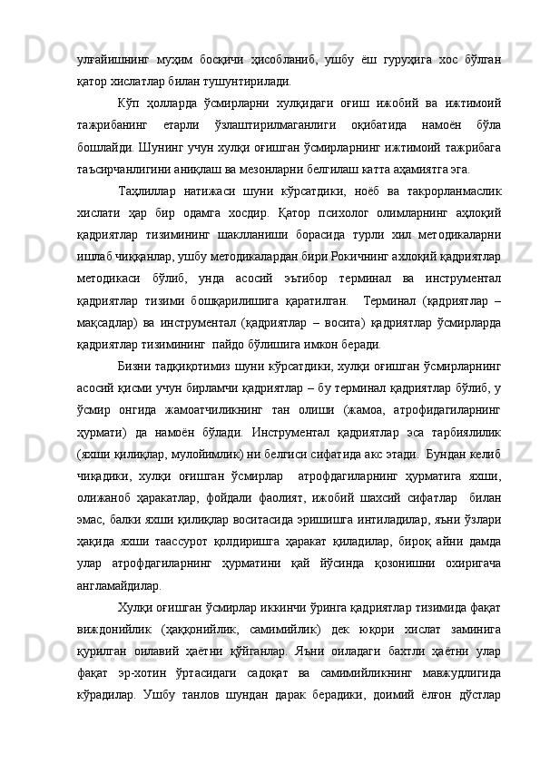 улғайишнинг   муҳим   босқичи   ҳисобланиб,   ушбу   ёш   гуруҳига   хос   бўлган
қатор хислатлар билан тушунтирилади.
Кўп   ҳолларда   ўсмирларни   хулқидаги   оғиш   ижобий   ва   ижтимоий
тажрибанинг   етарли   ўзлаштирилмаганлиги   оқибатида   намоён   бўла
бошлайди. Шунинг учун хулқи оғишган ўсмирларнинг ижтимоий тажрибага
таъсирчанлигини аниқлаш ва мезонларни белгилаш катта аҳамиятга эга.
Таҳлиллар   натижаси   шуни   кўрсатдики,   ноёб   ва   такрорланмаслик
хислати   ҳар   бир   одамга   хосдир.   Қатор   психолог   олимларнинг   аҳлоқий
қадриятлар   тизимининг   шаклланиши   борасида   турли   хил   методикаларни
ишлаб чиққанлар, ушбу методикалардан бири Рокичнинг ахлоқий қадриятлар
методикаси   бўлиб,   унда   асосий   эътибор   терминал   ва   инструментал
қадриятлар   тизими   бошқарилишига   қаратилган.     Терминал   (қадриятлар   –
мақсадлар)   ва   инструментал   (қадриятлар   –   восита)   қадриятлар   ўсмирларда
қадриятлар тизимининг  пайдо бўлишига имкон беради.
Бизни тадқиқотимиз шуни кўрсатдики, хулқи оғишган ўсмирларнинг
асосий қисми учун бирламчи қадриятлар – бу терминал қадриятлар бўлиб, у
ўсмир   онгида   жамоатчиликнинг   тан   олиши   (жамоа,   атрофидагиларнинг
ҳурмати)   да   намоён   бўлади.   Инструментал   қадриятлар   эса   тарбиялилик
(яхши қилиқлар, мулойимлик) ни белгиси сифатида акс этади.  Бундан келиб
чиқадики,   хулқи   оғишган   ўсмирлар     атрофдагиларнинг   ҳурматига   яхши,
олижаноб   ҳаракатлар,   фойдали   фаолият,   ижобий   шахсий   сифатлар     билан
эмас, балки яхши қилиқлар воситасида эришишга интиладилар, яъни ўзлари
ҳақида   яхши   таассурот   қолдиришга   ҳаракат   қиладилар,   бироқ   айни   дамда
улар   атрофдагиларнинг   ҳурматини   қай   йўсинда   қозонишни   охиригача
англамайдилар.
Хулқи оғишган ўсмирлар иккинчи ўринга қадриятлар тизимида фақат
виждонийлик   (ҳаққонийлик,   самимийлик)   дек   юқори   хислат   заминига
қурилган   оилавий   ҳаётни   қўйганлар.   Яъни   оиладаги   бахтли   ҳаётни   улар
фақат   эр-хотин   ўртасидаги   садоқат   ва   самимийликнинг   мавжудлигида
кўрадилар.   Ушбу   танлов   шундан   дарак   берадики,   доимий   ёлғон   дўстлар 