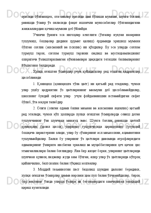 орасида бўлганидек,  ота-оналар орасида  ҳам  бўлиши мумкин, шунга  боғлиқ
равишда   ўсмир   ўз   оиласида   фақат   ишончли   муносабатлар   бўлганидагина
жанжаллардан қочиш мумкин деб ўйлайди.
Учинчи   ўринга   эса   нигоҳлар   кенглиги   (ўзгалар   нуқтаи   назарини
тушуниш,   бошқалар   дидини   ҳурмат   қилиш)   ёрдамида   эришиш   мумкин
бўлган   соғлик   (жисмоний   ва   психик)   ни   қўядилар.   Бу   эса   уларда   соғлом
турмуш   тарзи,   соғлом   турмуш   тарзини   сақлаш   ва   мустаҳкамлашнинг
охиригача   ўзлаштирилмаган   кўникмалари   ҳақидаги   тегишли   билимларнинг
йўқлигини билдиради.
Хулқи   оғишган   ўсмирлар   учун   қуйидагилар   рад   этилган   қадриятлар
ҳисобланади: 
1.   Қониқиш   (қониқишга   тўла   ҳаёт)   ни   қатъий   рад   этадилар,   чунки
улар   ушбу   қадриятни   ўз   ҳаётларининг   мазмуни   деб   ҳисобламайдилар,
шахснинг   бундай   сифати   улар     учун   фойдаланишни   истамайдиган   сифат
бўлиб, ўта юқори талабдир.
2.   Севги   (севган   одами   билан   маънан   ва   жисмонан   яқинлик)   қатъий
рад   этилади,   чунки   кўп   ҳолларда   хулқи   оғишган   ўсмирларда   севиш   деган
тушунчанинг   ўзи   шунчаки   мавжуд   эмас.   Шунга   боғлиқ   равишда   ҳаётий
қувноқлик   (ҳазил   ҳисси)   уларнинг   тушунчасида   ҳаракатнинг   бутунлай
бошқача характерини олади, улар бу сўзларнинг асл маъносини, аҳамиятини
тушунмайдилар.   Балки   бу   уларнинг   ўз   ҳаётлари   давомида   атрофларидаги
одамларнинг   ўзларига   нисбатан   эркалаш   ва   муҳаббатларини   ҳеч   қачон   ҳис
этмаганликлари билан боғлиқдир. Яна бир жиҳат борки, уларнинг ҳаётларида
шунчаки қувноқ лаҳзалар  жуда  кам  бўлган,  ахир улар ўз ҳаётларида  кўпроқ
қийинчилик, бахтсизлик билан тўқнаш келганлар.
3.   Моддий   таъминотни   паст   баҳолаш   шундан   далолат   берадики,
хулқи оғишган ўсмирлар ҳамма нарсани ҳам пул билан ўлчамайдилар, бироқ
бир   вақтнинг   ўзида   уларда   ўзлари   ва   бегоналардаги   камчиликка   танқидий
қараш кузатилади.  