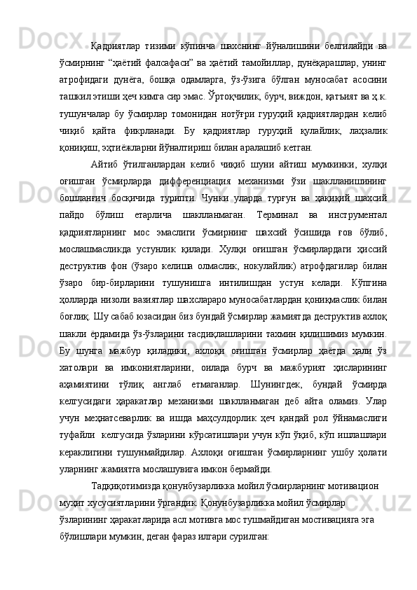 Қадриятлар   тизими   кўпинча   шахснинг   йўналишини   белгилайди   ва
ўсмирнинг   “ҳаётий  фалсафаси”  ва   ҳаётий  тамойиллар,   дунёқарашлар,  унинг
атрофидаги   дунёга,   бошқа   одамларга,   ўз-ўзига   бўлган   муносабат   асосини
ташкил этиши ҳеч кимга сир эмас. Ўртоқчилик, бурч, виждон, қатъият ва ҳ.к.
тушунчалар   бу   ўсмирлар   томонидан   нотўғри   гуруҳий   қадриятлардан   келиб
чиқиб   қайта   фикрланади.   Бу   қадриятлар   гуруҳий   қулайлик,   лаҳзалик
қониқиш, эҳтиёжларни йўналтириш билан аралашиб кетган.
Айтиб   ўтилганлардан   келиб   чиқиб   шуни   айтиш   мумкинки,   хулқи
оғишган   ўсмирларда   дифференциация   механизми   ўзи   шаклланишининг
бошланғич   босқичида   турипти.   Чунки   уларда   турғун   ва   ҳақиқий   шахсий
пайдо   бўлиш   етарлича   шаклланмаган.   Терминал   ва   инструментал
қадриятларнинг   мос   эмаслиги   ўсмирнинг   шахсий   ўсишида   ғов   бўлиб,
мослашмасликда   устунлик   қилади.   Хулқи   оғишган   ўсмирлардаги   ҳиссий
деструктив   фон   (ўзаро   келиша   олмаслик,   нокулайлик)   атрофдагилар   билан
ўзаро   бир-бирларини   тушунишга   интилишдан   устун   келади.   Кўпгина
ҳолларда низоли вазиятлар шахслараро муносабатлардан қониқмаслик билан
боғлиқ. Шу сабаб юзасидан биз бундай ўсмирлар жамиятда деструктив ахлоқ
шакли   ёрдамида   ўз-ўзларини   тасдиқлашларини   тахмин   қилишимиз   мумкин.
Бу   шунга   мажбур   қиладики,   ахлоқи   оғишган   ўсмирлар   ҳаётда   ҳали   ўз
хатолари   ва   имкониятларини,   оилада   бурч   ва   мажбурият   ҳисларининг
аҳамиятини   тўлиқ   англаб   етмаганлар.   Шунингдек,   бундай   ўсмирда
келгусидаги   ҳаракатлар   механизми   шаклланмаган   деб   айта   оламиз.   Улар
учун   меҳнатсеварлик   ва   ишда   маҳсулдорлик   ҳеч   қандай   рол   ўйнамаслиги
туфайли   келгусида ўзларини кўрсатишлари учун кўп ўқиб, кўп ишлашлари
кераклигини   тушунмайдилар.   Ахлоқи   оғишган   ўсмирларнинг   ушбу   ҳолати
уларнинг жамиятга мослашувига имкон бермайди. 
Тадқиқотимизда қонунбузарликка мойил ўсмирларнинг мотивацион 
муҳит хусусиятларини ўргандик. Қонунбузарликка мойил ўсмирлар 
ўзларининг ҳаракатларида асл мотивга мос тушмайдиган мостивацияга эга 
бўлишлари мумкин, деган фараз илгари сурилган: 