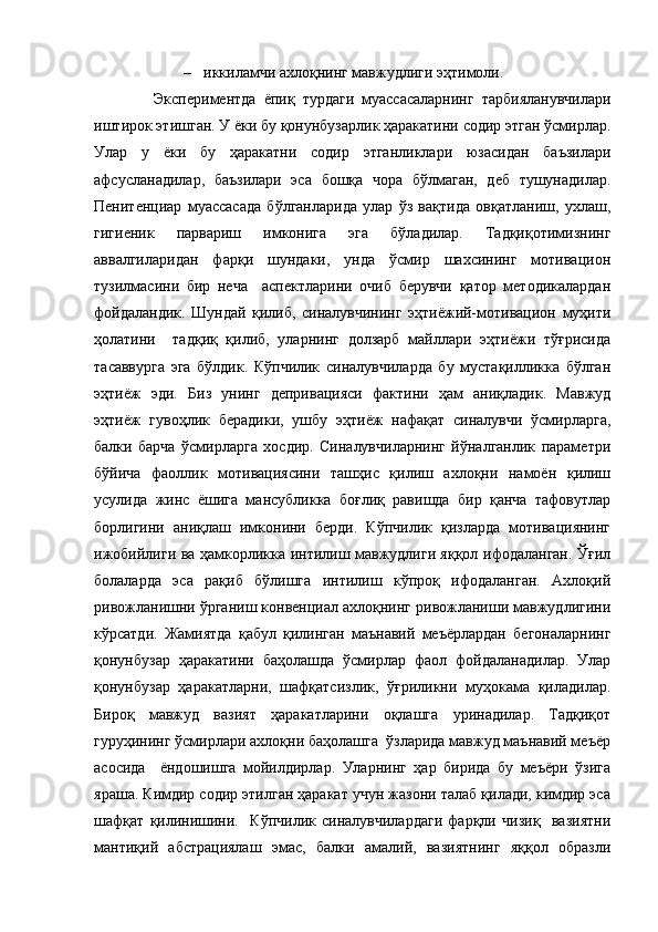 – иккиламчи ахлоқнинг мавжудлиги эҳтимоли.
Экспериментда   ёпиқ   турдаги   муассасаларнинг   тарбияланувчилари
иштирок этишган. У ёки бу қонунбузарлик ҳаракатини содир этган ўсмирлар.
Улар   у   ёки   бу   ҳаракатни   содир   этганликлари   юзасидан   баъзилари
афсусланадилар,   баъзилари   эса   бошқа   чора   бўлмаган,   деб   тушунадилар.
Пенитенциар   муассасада   бўлганларида   улар   ўз   вақтида   овқатланиш,   ухлаш,
гигиеник   парвариш   имконига   эга   бўладилар.   Тадқиқотимизнинг
аввалгиларидан   фарқи   шундаки,   унда   ўсмир   шахсининг   мотивацион
тузилмасини   бир   неча     аспектларини   очиб   берувчи   қатор   методикалардан
фойдаландик.   Шундай   қилиб,   синалувчининг   эҳтиёжий-мотивацион   муҳити
ҳолатини     тадқиқ   қилиб,   уларнинг   долзарб   майллари   эҳтиёжи   тўғрисида
тасаввурга   эга   бўлдик.   Кўпчилик   синалувчиларда   бу   мустақилликка   бўлган
эҳтиёж   эди.   Биз   унинг   депривацияси   фактини   ҳам   аниқладик.   Мавжуд
эҳтиёж   гувоҳлик   берадики,   ушбу   эҳтиёж   нафақат   синалувчи   ўсмирларга,
балки   барча   ўсмирларга   хосдир.   Синалувчиларнинг   йўналганлик   параметри
бўйича   фаоллик   мотивациясини   ташҳис   қилиш   ахлоқни   намоён   қилиш
усулида   жинс   ёшига   мансубликка   боғлиқ   равишда   бир   қанча   тафовутлар
борлигини   аниқлаш   имконини   берди.   Кўпчилик   қизларда   мотивациянинг
ижобийлиги ва ҳамкорликка интилиш мавжудлиги яққол ифодаланган. Ўғил
болаларда   эса   рақиб   бўлишга   интилиш   кўпроқ   ифодаланган.   Ахлоқий
ривожланишни ўрганиш конвенциал ахлоқнинг ривожланиши мавжудлигини
кўрсатди.   Жамиятда   қабул   қилинган   маънавий   меъёрлардан   бегоналарнинг
қонунбузар   ҳаракатини   баҳолашда   ўсмирлар   фаол   фойдаланадилар.   Улар
қонунбузар   ҳаракатларни,   шафқатсизлик,   ўғриликни   муҳокама   қиладилар.
Бироқ   мавжуд   вазият   ҳаракатларини   оқлашга   уринадилар.   Тадқиқот
гуруҳининг ўсмирлари ахлоқни баҳолашга  ўзларида мавжуд маънавий меъёр
асосида     ёндошишга   мойилдирлар.   Уларнинг   ҳар   бирида   бу   меъёри   ўзига
яраша. Кимдир содир этилган ҳаракат учун жазони талаб қилади, кимдир эса
шафқат   қилинишини.     Кўпчилик   синалувчилардаги   фарқли   чизиқ     вазиятни
мантиқий   абстрациялаш   эмас,   балки   амалий,   вазиятнинг   яққол   образли 