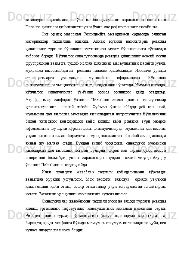 тасаввури     ҳисобланади.   ўзи   ва   бошқаларнинг   ҳаракатлари   оқибатини
Прогноз қилишни қийинлаштирувчи ўзига хос рефлексиянинг пасайиши. 
Энг   қизиқ   материал   Розенцвейга   методикаси   ёрдамида   олинган
материаллар   таҳлилида   олинди.   Айнан   муайян   вазиятларда   реакция
қилишнинг   тури   ва   йўналиши   мотивацион   муҳит   йўналганлиги   тўғрисида
ахборот беради. Кўпчилик синалувчиларда реакция қилишнинг асосий усули
фрустрацион   вазиятга   тушиб   қолган   шахснинг   масъулиятини   пасайтирувчи,
муҳокама   қилинмайдиган     реакция   танлови   ҳисобланади.   Иккинчи   ўринда
атрофдагиларга   душманлик   муносабати   ифодаланган.   Кўпчилик
синалувчиларни эмоциогенли вазият, омадсизлик чўчитади. Умуман олганда,
кўпчилик   синалувчилар   ўз-ўзини   ҳимоя   қилишни   қайд   этадилар.
Атрофдагилар   хавфидан   ўзининг   “Мен”ини   ҳимоя   қилиш,   синалувчилар
ҳаракатларининг     асосий   сабаби.   Субъект   ўзини   айбдор   деб   тан   олиб,
муаммони   ҳал   қилишга   мустақил   киришадиган   интропунитив   йўналганлик
билан   эҳтиёжни   қондиришни   қайд   қилиш   каби   реакция   тури   камроқ
ифодаланган.  Бу   шуни  кўрсатадики,  синалувчиларда     муаммони  ҳал  қилиш,
ундан чиқишни излаш бирмунча камроқ шаклланган. Ижобий ахлоқ асосида
айнан   шу   малака   ётади.   Бундан   келиб   чиқадики,   синалувчи   муаммони
низоларсиз   ҳал   қилишни   истаган   бўларди,   бироқ   қай   тарзда   буни   амалга
оширишни   билмайди,   унинг   ҳаракатлари   шундан     келиб   чиқади   ёхуд   у
ўзининг “Мен”ининг тасдиқлайди. 
Ички   пландаги   жавоблар   таҳлили   қуйидагиларни   кўрсатди:
вазиятдан   қўрқиш   устунлиги,   Мен   тасдиғи,   тажовуз     орқали   ўз-ўзини
ҳимоялашни   қайд   этиш,   содир   этилганлар   учун   масъулиятни   пасайтириш
истаги. Вазиятни ҳал қилиш имкониятига кучсиз ишонч.
Синалувчилар жавобининг таҳлили ички ва ташқи турдаги  реакция
қилиш   ўртасидаги   тафовутнинг   мавжудлигини   аниқлаш   имконини   берди.
Реакция   қилиш   турлари   ўртасидаги   тафовут   индивидуал   характерга   эга,
бироқ тадқиқот манфаати йўлида маълумотлар умумлаштирилди ва қуйидаги
хулоса чиқаришга имкон берди: 