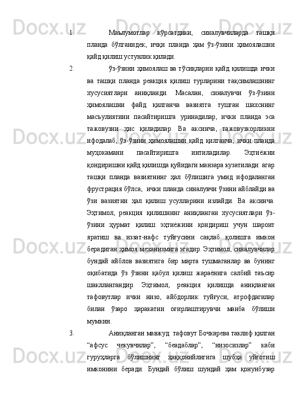 1. Маълумотлар   кўрсатдики,   синалувчиларда   ташқи
планда   бўлганидек,   ичқи   планда   ҳам   ўз-ўзини   ҳимоялашни
қайд қилиш устунлик қилади.
2. ўз-ўзини  ҳимоялаш   ва  тўсиқларни   қайд   қилишда   ички
ва   ташқи   планда   реакция   қилиш   турларини   тақсимлашнинг
хусусиятлари   аниқланди.   Масалан,   синалувчи   ўз-ўзини
ҳимоялашни   файд   қилганча   вазиятга   тушган   шахснинг
масъулиятини   пасайтиришга   уринадилар,   ички   планда   эса
тажовузни   ҳис   қиладилар.   Ва   аксинча,   тажовузкорликни
ифодалаб,   ўз-ўзини   ҳимоялашни   қайд   қилганча,   ички   планда
муҳокамани   пасайтиришга   интиладилар.   Эҳтиёжни
қондиришни қайд қилишда қуйидаги манзара кузатилади: агар
ташқи   планда   вазиятнинг   ҳал   бўлишига   умид   ифодаланган
фрустрация бўлса,  ички планда синалувчи ўзини айблайди ва
ўзи   вазиятни   ҳал   қилиш   усулларини   излайди.   Ва   аксинча.
Эҳтимол,   реакция   қилишнинг   аниқланган   хусусиятлари   ўз-
ўзини   ҳурмат   қилиш   эҳтиёжини   қондириш   учун   шароит
яратиш   ва   иззат-нафс   туйғусини   сақлаб   қолишга   имкон
берадиган ҳимоя механизмига эгадир. Эҳтимол, синалувчилар
бундай   айблов   вазиятига   бир   марта   тушмаганлар   ва   бунинг
оқибатида   ўз   ўзини   қабул   қилиш   жараёнига   салбий   таъсир
шакллангандир.   Эҳтимол,   реакция   қилишда   аниқланган
тафовутлар   ички   низо,   айбдорлик   туйғуси,   атрофдагилар
билан   ўзаро   ҳаракатни   оғирлаштирувчи   манба   бўлиши
мумкин. 
3. Аниқланган мавжуд  тафовут Бочкарева таклиф қилган
“афсус   чекувчилар”,   “беадаблар”,   “низосизлар”   каби
гуруҳларга   бўлишнинг   ҳаққонийлигига   шубҳа   уйғотиш
имконини   беради.   Бундай   бўлиш   шундай   ҳам   қонунбузар 