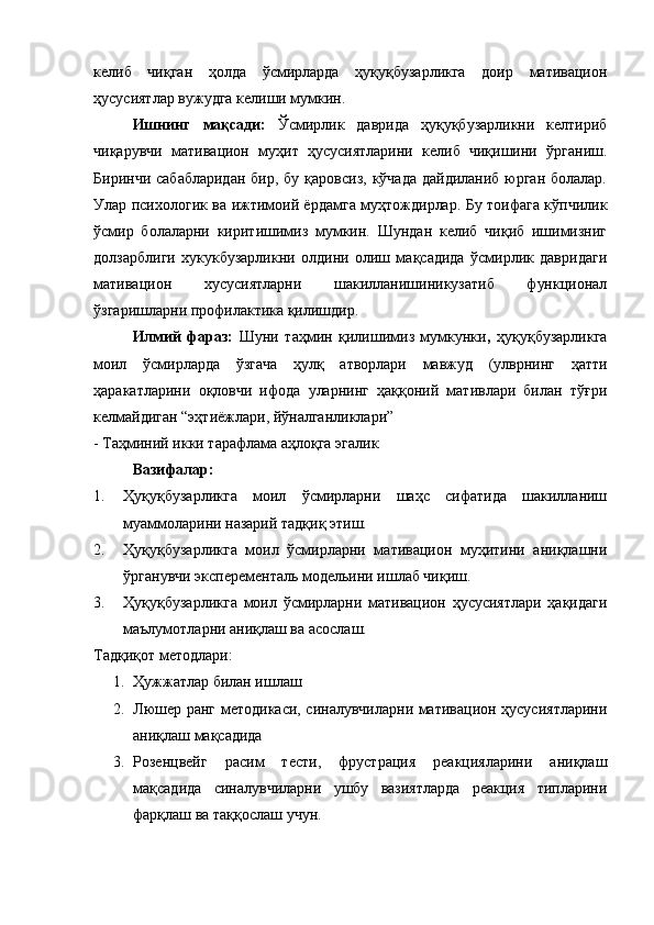 келиб   чиқган   ҳолда   ўсмирларда   ҳуқуқбузарликга   доир   мативацион
ҳусусиятлар вужудга келиши мумкин. 
Ишнинг   мақсади:   Ўсмирлик   даврида   ҳуқуқбузарликни   келтириб
чиқарувчи   мативацион   муҳит   ҳусусиятларини   келиб   чиқишини   ўрганиш.
Биринчи сабабларидан  бир, бу қаровсиз,  кўчада  дайдиланиб юрган болалар.
Улар психологик ва ижтимоий ёрдамга муҳтождирлар. Бу тоифага кўпчилик
ўсмир   болаларни   киритишимиз   мумкин.   Шундан   келиб   чиқиб   ишимизниг
долзарблиги   хукукбузарликни   олдини   олиш   мақсадида   ўсмирлик   давридаги
мативацион   хусусиятларни   шакилланишиникузатиб   функционал
ўзгаришларни профилактика қилишдир.
Илмий   фараз:   Шуни   таҳмин   қилишимиз   мумкунки ,   ҳуқуқбузарликга
моил   ўсмирларда   ўзгача   ҳулқ   атворлари   мавжуд   (улврнинг   ҳатти
ҳаракатларини   оқловчи   ифода   уларнинг   ҳаққоний   мативлари   билан   тўғри
келмайдиган “эҳтиёжлари, йўналганликлари”
- Таҳминий икки тарафлама аҳлоқга эгалик 
Вазифалар:
1. Ҳуқуқбузарликга   моил   ўсмирларни   шаҳс   сифатида   шакилланиш
муаммоларини назарий тадқиқ этиш.
2. Ҳуқуқбузарликга   моил   ўсмирларни   мативацион   муҳитини   аниқлашни
ўрганувчи эксперементаль модельини ишлаб чиқиш.
3. Ҳуқуқбузарликга   моил   ўсмирларни   мативацион   ҳусусиятлари   ҳақидаги
маълумотларни аниқлаш ва асослаш. 
Тадқиқот методлари:
1. Ҳужжатлар билан ишлаш 
2. Люшер ранг методикаси, синалувчиларни мативацион ҳусусиятларини
аниқлаш мақсадида 
3. Розенцвейг   расим   тести,   фрустрация   реакцияларини   аниқлаш
мақсадида   синалувчиларни   ушбу   вазиятларда   реакция   типларини
фарқлаш ва таққослаш учун.  