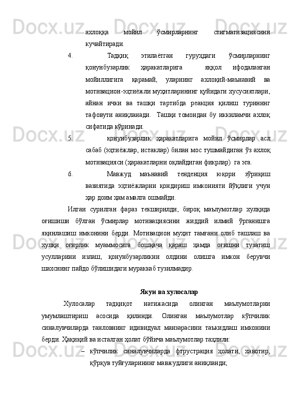 ахлоққа   мойил   ўсмирларнинг   стигматизациясини
кучайтиради. 
4. Тадқиқ   этилаётган   гуруҳдаги   ўсмирларнинг
қонунбузарлик   ҳаракатларига     яққол   ифодаланган
мойиллигига   қарамай,   уларнинг   ахлоқий-маънавий   ва
мотивацион-эҳтиёжли муҳитларининг қуйидаги хусусиятлари,
айнан   ички   ва   ташқи   тартибда   реакция   қилиш   турининг
тафовути   аниқланади.     Ташқи   томондан   бу   иккиламчи   ахлоқ
сифатида кўринади.
5. қонунбузарлик   ҳаракатларига   мойил   ўсмирлар   асл
сабаб (эҳтиёжлар, истаклар) билан мос тушмайдиган ўз ахлоқ
мотивацияси (ҳаракатларни оқлайдиган фикрлар)  га эга. 
6. Мавжуд   маънавий   тенденция   юқори   зўриқиш
вазиятида   эҳтиёжларни   қондириш   имконияти   йўқлиги   учун
ҳар доим ҳам амалга ошмайди. 
Илгаи   сурилган   фараз   текширилди,   бироқ   маълумотлар   хулқида
оғишиши   бўлган   ўсмирлар   мотивациясини   жиддий   илмий   ўрганишга
яқинлашиш   имконини   берди.   Мотивацион   муҳит   тамғани   олиб   ташлаш   ва
хулқи   оғирлик   муаммосига   бошқача   қараш   ҳамда   оғишни   тузатиш
усулларини   излаш,   қонунбузарликни   олдини   олишга   имкон   берувчи
шахснинг пайдо бўлишидаги мураккаб тузилмадир.
Якун ва хулосалар
Хулосалар   тадқиқот   натижасида   олинган   маълумотларни
умумлаштириш   асосида   қилинди.   Олинган   маълумотлар   кўпчилик
синалувчиларда   танловнинг   идивидуал   манзарасини   таъкидлаш   имконини
берди. Ҳақиқий ва исталган ҳолат бўйича маълумотлар таҳлили:
– кўпчилик   синалувчиларда   фтрустрация   ҳолати,   хавотир,
қўрқув туйғуларининг мавжудлиги аниқланди; 