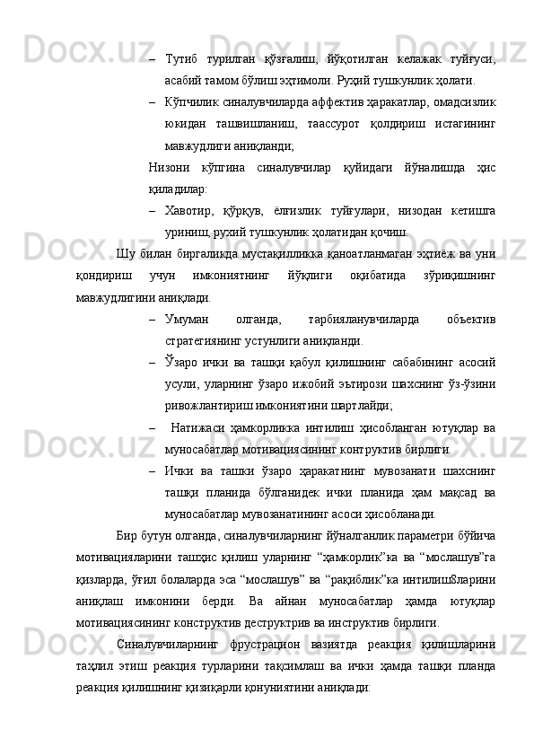 – Тутиб   турилган   қўзғалиш,   йўқотилган   келажак   туйғуси,
асабий тамом бўлиш эҳтимоли. Руҳий тушкунлик ҳолати.
– Кўпчилик синалувчиларда аффектив ҳаракатлар, омадсизлик
юкидан   ташвишланиш,   таассурот   қолдириш   истагининг
мавжудлиги аниқланди;
Низони   кўпгина   синалувчилар   қуйидаги   йўналишда   ҳис
қиладилар:
– Хавотир,   қўрқув,   ёлғизлик   туйғулари,   низодан   кетишга
уриниш, рухий тушкунлик ҳолатидан қочиш.
Шу   билан   биргаликда   мустақилликка   қаноатланмаган   эҳтиёж   ва   уни
қондириш   учун   имкониятнинг   йўқлиги   оқибатида   зўриқишнинг
мавжудлигини аниқлади. 
– Умуман   олганда,   тарбияланувчиларда   объектив
стратегиянинг устунлиги аниқланди.
– Ўзаро   ички   ва   ташқи   қабул   қилишнинг   сабабининг   асосий
усули,   уларнинг   ўзаро   ижобий   эътирози   шахснинг   ўз-ўзини
ривожлантириш имкониятини шартлайди;
–   Натижаси   ҳамкорликка   интилиш   ҳисобланган   ютуқлар   ва
муносабатлар мотивациясининг контруктив бирлиги.
– Ички   ва   ташки   ўзаро   ҳаракатнинг   мувозанати   шахснинг
ташқи   планида   бўлганидек   ички   планида   ҳам   мақсад   ва
муносабатлар мувозанатининг асоси ҳисобланади. 
Бир бутун олганда, синалувчиларнинг йўналганлик параметри бўйича
мотивацияларини   ташҳис   қилиш   уларнинг   “ҳамкорлик”ка   ва   “мослашув”га
қизларда, ўғил  болаларда эса  “мослашув”  ва “рақиблик”ка  интилиш8ларини
аниқлаш   имконини   берди.   Ва   айнан   муносабатлар   ҳамда   ютуқлар
мотивациясининг конструктив деструктрив ва инструктив бирлиги.
Синалувчиларнинг   фрустрацион   вазиятда   реакция   қилишларини
таҳлил   этиш   реакция   турларини   тақсимлаш   ва   ички   ҳамда   ташқи   планда
реакция қилишнинг қизиқарли қонуниятини аниқлади: 