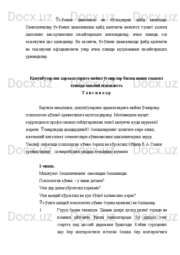 – Ўз-ўзини   ҳимоялаш   ва   тўсиқларни   қайд   қилишда.
Синалувчилар   ўз-ўзини   ҳимоялашни   қайд   қилганча   вазиятга   тушиб   қолган
шахснинг   масъулиятини   пасайтиришга   интиладилар,   ички   планда   эса
тажовузни   ҳис   қиладилар.   Ва   аксинча,   ўз-ўзини   ҳимоялашда   файд   қилганча
ва   тажовузни   ифодалаганча   улар   ички   планда   муҳокамани   пасайтиришга
уринадилар.
Қонунбузарлик ҳаракатларига мойил ўсмирлар билан ишни ташкил
этишда амалий психологга
Т а в с и я л а р
Барчага маълумки, қонунбузарлик ҳаракатларига мойил ўсмирлар 
психологик қўллаб-қувватлашга мухтождирлар. Мотивацион муҳит 
коррекцияси профессионал тайёргарликни талаб қилувчи жуда мураккаб 
жараён. Ўсмирларда ҳамдардликЮ бошқаларнинг ҳолатига кира олиш, 
ижтимоий интеллект элементлари кўникмасини шакллантириш зарур. 
Таклиф сифатида психологик кўмак бериш ва кўрсатиш бўйича В.А.Сонин 
тренингининг   сценарийсини тақдим этишимиз мумкин:
1-машқ.
Машғулот бошловчининг саволидан бошланади:
Психологик кўмак – у нима дегани?
Уни ҳар доим кўрсатиш керакми?
Уни қандай кўрсатиш ва қул бўлиб қолмаслик керак?
Ўз-ўзига қандай психологик кўмак бериш мумкин) ва бошқалар.
1. Гуруҳ билан танишув. Ҳамма доира ҳосил қилиб туради ва
исмини   айтганча   ўзини   таништиради.   Бу   дарҳол   тенг
стартга   оид   ҳиссий   даражани   ўрнатади.   Кейин   гуруҳнинг
ҳар   бир   иштирокчиси   истаган   бошқа   бир   иштирокчига 
