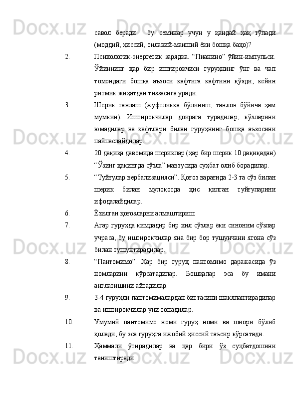 савол   беради:     бу   семинар   учун   у   қандай   ҳақ   тўлади
(моддий, ҳиссий, оилавий-маиший ёки бошқа баҳо)?
2. Психологик-энергетик   зарядка.   “Пианино”   ўйин-импульси.
Ўйиннинг   ҳар   бир   иштирокчиси   гуруҳнинг   ўнг   ва   чап
томондаги   бошқа   аъзоси   кафтига   кафтини   қўяди,   кейин
ритмик жиҳатдан тиззасига уради.
3. Шерик   танлаш   (жуфтликка   бўлиниш,   танлов   бўйича   ҳам
мумкин).   Иштирокчилар   доирага   турадилар,   кўзларини
юмадилар   ва   кафтлари   билан   гуруҳнинг   бошқа   аъзосини
пайпаслайдилар.
4. 20 дақиқа давомида шериклар (ҳар бир шерик 10 дақиқадан)
“Ўзинг ҳақингда сўзла” мавзусида суҳбат олиб борадилар. 
5. “Туйғулар вербализацияси”. Қоғоз варағида 2-3 та сўз билан
шерик   билан   мулоқотда   ҳис   қилган   туйғуларини
ифодалайдилар.
6. Ёзилган қоғозларни алмаштириш. 
7. Агар гуруҳда кимдадир бир хил сўзлар ёки синоним сўзлар
учраса, бу иштирокчилар яна бир бор тушунчани ягона сўз
билан тушунтирадилар. 
8. “Пантомимо”.   Ҳар   бир   гуруҳ   пантомимо   даражасида   ўз
номларини   кўрсатадилар.   Бошқалар   эса   бу   имани
англатишини айтадилар. 
9. 3-4 гуруҳли пантомималардан биттасини шакллантирадилар
ва иштирокчилар уни топадилар.
10. Умумий   пантомимо   номи   гуруҳ   номи   ва   шиори   бўлиб
қолади, бу эса гуруҳга ижобий ҳиссий таъсир кўрсатади. 
11. Ҳаммали   ўтирадилар   ва   ҳар   бири   ўз   суҳбатдошини
таништиради. 