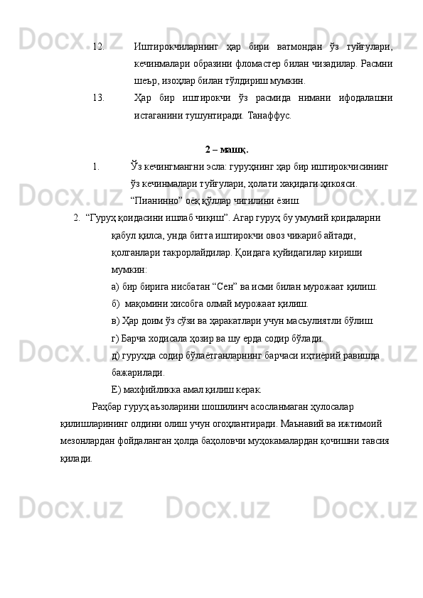 12. Иштирокчиларнинг   ҳар   бири   ватмондан   ўз   туйғулари,
кечинмалари образини фломастер билан чизадилар. Расмни
шеър, изоҳлар билан тўлдириш мумкин.
13. Ҳар   бир   иштирокчи   ўз   расмида   нимани   ифодалашни
истаганини тушунтиради. Танаффус.
2 – машқ.
1. Ўз кечингмангни эсла: гуруҳнинг ҳар бир иштирокчисининг 
ўз кечинмалари туйғулари, ҳолати хақидаги ҳикояси. 
“Пианинно” оёқ қўллар чигилини ёзиш.
2. “Гуруҳ қоидасини ишлаб чиқиш”. Агар гуруҳ бу умумий қоидаларни 
қабул қилса, унда битта иштирокчи овоз чикариб айтади, 
қолганлари такрорлайдилар. Қоидага қуйидагилар кириши 
мумкин: 
а) бир бирига нисбатан “Сен” ва исми билан мурожаат қилиш.
б)  мақомини хисобга олмай мурожаат қилиш.
в) Ҳар доим ўз сўзи ва ҳаракатлари учун масъулиятли бўлиш.
г) Барча ходисала ҳозир ва шу ерда содир бўлади.
д) гуруҳда содир бўлаётганларнинг барчаси иҳтиёрий равишда 
бажарилади.
Е) махфийликка амал қилиш керак.
Раҳбар гуруҳ аъзоларини шошилинч асосланмаган ҳулосалар 
қилишларининг олдини олиш учун огоҳлантиради. Маънавий ва ижтимоий 
мезонлардан фойдаланган ҳолда баҳоловчи муҳокамалардан қочишни тавсия 
қилади.  