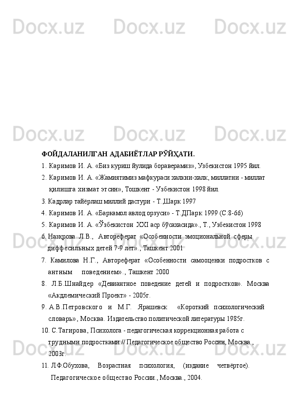 ФОЙДАЛАНИЛГАН АДАБИЁТЛАР РЎЙҲАТИ.
1. Кари мов   И .  А . « Биз   куриш   йулида   бораверамиз »,  Узбекистон  1995  йил .
2. Кари мов И.  А. «Жамиятимиз мафкураси халкни-халк, миллатни - миллат
    қилишга хизмат  этсин», Тошкент - Узбекистон 1998 йил.
3. Кадрлар тайёрлаш миллий дастури  - Т.,Шарк 1997
4. Кари мов И.  А. « Баркамол авлод орзуси » - Т .ДПарк  1999 (С:8-66)
5. Кари мов И.  А. « Ўзбекистон   XXI  аср бўсахасида »., Т., Узбекист о н 1998
6. Назқрова    Л. В.,   Автореферат  «Особенности  эмоциональной  сферы
   диффес ильных  детей 7-9 лет»., Ташкент 2001
7.   Ками лова   Н.Г.,   Автореферат   «Особенности   самооценки   подростков   с
антным     поведением».,  Ташкент 2000
8.   Л.Б. Шнайдер   «Девиантное   поведение   детей   и   подростков».   Москва
«Акд лемический  Проект» - 2005г.
9. А.В.Петровского   и    М .Г.    Ярашевск      «Короткий   психологический 
словарь», Москва.  Издательство политической литературы 1985г. 
10. С. Тагирова,  Психолога - педагогическая коррекционная работа с 
трудными  подростками.// Педагогическое общество России, Москва., 
2003г.
11.  Л.Ф. Обухова,     Возрастная     психология,     (издание     четвёртое).
Педагогическое общество  России., Москва., 2004.  