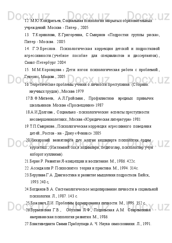 12. М.Ю.Кондратьев, Социальная психология закрытых образовательных
учреждений.  Москва - Питер.,  2005
13.   Т.Корнилова,   Е.Григоренна,   С.Смирнов   «Подростки   группы   риска»,
Пит ер - Москва.. 2005
14.   Г.Э.Бреслов..   Психологическая   коррекция   детской   и   подростковой
агрессивности.(учебное   пособие   для   специалистов   и   диссертантов).,
Сан кт-Петербург 2004
15 .   М.М.Коровцова.
?   Дети   изгои   психологическая   работа   с   проблемой.,
Ген езис,  Москва., 2005
16.Теоретические проблемы учения о личности преступника. (Сборник
научных трудов)., Москва 1979
 17.В.Ф.Матвеев,    А.Л.Гройсман.,    Профилактика    вредных    привычек
     школьников. Москва «Просвещение» 1987
 18.А.И.Долгова.,  Социально - психологические  аспекты преступности
     несовершеннолетних., Москва «Юридическая литература» 1981 
19.Т.П.Смирнова., Психологическая коррекция  агрессивного  поведения
детей., Ростов - на - Дону «Феникс» 2005
 20.Инкирозий   вазиятларга  дуч   келган  кишиларга  психологик  ёрдам
курсатиш., (Ижтимоий сох;а ходимлари, педагоглар, психологлар учун
ахборот кулланма). 
21.Берне Р. Развитие Я-концепции и воспитание. М., 1986. 422с. 
22. Ассаджоли Р. Психосинтез: теория и практика. М., 1994. 314с. 
23.Берулава Г.А. Диагностика и развитие мышления подростков. Бийск,
1993.240  с,
24.Богданов В.А. Системологическое моделирование личности в социальной
психологии. Л., 1987. 143 с.
 25.Божович Л.И. Проблемы формирования личности. М., 1995. 352 с.
 26.Бурмсиская  Г.В.,     Обухова  Л.Ф.,  Подольская   A . M .   Современная
американская психология развития. М., 1986. 
27.Бхактиведанта Свами Прабхупада А. Ч. Наука самосознания. Л., 1991. 
