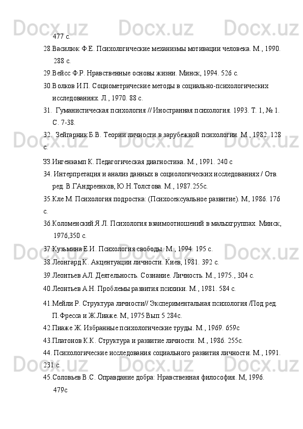 477 с.
28.Василюк Ф.Е. Психологические механизмы мотивации человека. М., 1990.
288 с.
29.Вейсс Ф.Р. Нравственные основы жизни. Минск, 1994. 526 с.
30. Волков И.П. Социометрические методы в социально-психологических
исследованиях. Л., 1970. 88 с.
31. Гуманистическая психология // Иностранная психология. 1993. Т. 1, № 1.
С. 7-38.
32. Зейгарник Б.В. Теории личности в зарубежной психологии. М., 1982. 128
с.
ЗЗ.Ингенкамп К. Педагогическая диагностика. М., 1991. 240 с
34. Интерпретация и анализ данных в социологических исследованиях / Отв.
ред. В.ГАндреенков, Ю.Н.Толстова. М., 1987.255с. 
35.Кле М. Психология подростка: (Психосексуальное развитие). М, 1986. 176
с.
36.Коломенский Я.Л. Психология взаимоотношений в малыхгруппах. Минск,
1976,350 с.
37.Кузьмина Е.И. Психология свободы. М., 1994. 195 с. 
38.Леонгард К. Акцентуации личности. Киев, 1981. 392 с. 
39.Леонтьев АЛ. Деятельность. Сознание. Личность. М., 1975., 304 с.
40.Леонтьев А.Н. Проблемы развития психики. М., 1981. 584 с.
41.Мейли Р. Структура личности// Экспериментальная психология /Под ред.
П.Фресса и Ж.Лиаже. М, 1975 Вып 5 284с.
42.Пиаже Ж. Избранные психологические труды. М., 1969. 659с
43.Платонов К.К. Структура и развитие личности. М., 1986. 255с.
44. Психологические исследования социального развития личности. М., 1991.
231 с.
45.Соловьев  B . C . Оправдание добра: Нравственная философия. М, 1996.
479с 
