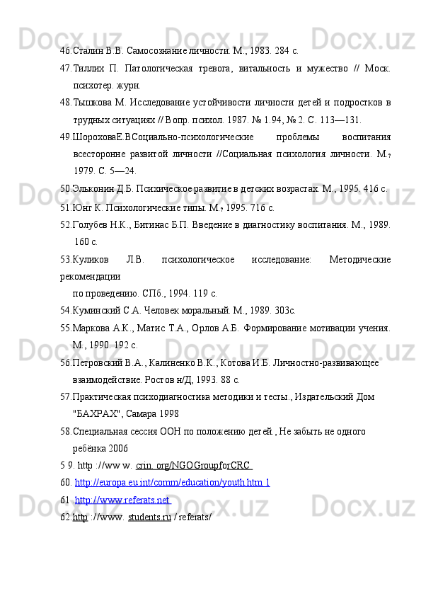 46.Сталин В.В. Самосознание личности. М., 1983. 284 с.
47.Тиллих   П.   Патологическая   тревога,   витальность   и   мужество   //   Моск.
психотер. журн.
48.Тышкова   М.   Исследование   устойчивости   личности   детей   и   подростков   в
трудных ситуациях // Вопр. психол. 1987. № 1.94, № 2. С. 113—131.
49.ШороховаЕ.ВСоциально-психологические   проблемы   воспитания
всесторонне   развитой   личности   //Социальная   психология   личности.   М.
?
1979. С. 5—24.
50.Эльконин Д.Б. Психическое развитие в детских возрастах. М., 1995. 416 с.
51.Юнг К. Психологические типы. М.
?  1995. 716 с.
52.Голубев Н.К., Битинас Б.П. Введение в диагностику воспитания. М., 1989.
160 с.
53.Куликов   Л.В.   психологическое   исследование:   Методические
рекомендации
по проведению. СПб., 1994. 119 с. 
54.Куминский С.А. Человек моральный. М., 1989. 303с.
55.Маркова А.К., Матис Т.А., Орлов А.Б. Формирование мотивации учения.
М., 1990. 192 с.
56.Петровский В.А., Калиненко В.К., Котова И.Б. Личностно-развивающее
взаимодействие. Ростов н/Д, 1993. 88 с. 
57.Практическая психодиагностика методики и тесты., Издательский Дом
"БАХРАХ", Самара 1998 
58.Специальная сессия ООН по положению детей., Не забыть не одного
ребёнка 2006 
5 9.  http   :// ww   w .  crin    .    org    /   NGOGroupf    o rCRC       
60.  http    ://    europa    .   eu    .   int    /   comm    /   education    /   youth    .   htm        1         
61  . http    ://www         .referats.net    
62. http   ://www.  students.ru  / referats/ 