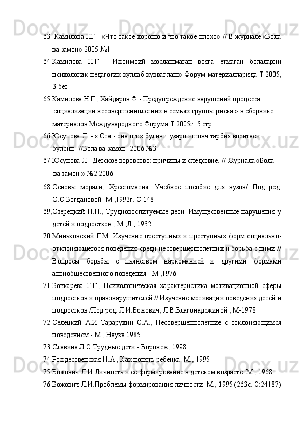 63. Камилова НГ - «Что такое хорошо и что такое плохо» // В журнале «Бола
ва замон» 2005 №1
64.Камилова   Н.Г   -   Ижтимоий   мослашмаган   вояга   етмаган   болаларни
психологик-педагогик куллаб-кувватлаш» Форум материалларида Т.2005,
3 бет
65.Камилова Н.Г , Хайдаров Ф - Предупреждение нарушений процесса
социализации несовершеннолетних в семьях группы риска.» в сборнике
материалов Международного Форума Т.2005г. 5 стр. 
66.Юсупова Л. - « Ота - она огох булинг  узаро ишонч тарбия воситаси
булсин" //Бола ва замон" 2006 №3 
67.Юсупова Л.- Детское воровство: причины и следствие. // Журнала «Бола
ва замон » №2 2006
68.Основы   морали,   Хрестоматия:   Учебное   пособие   для   вузов/   Под   ред.
О.С.Богдановой -М.,1993г. С:148
69,Озерецкий  Н.Н.,  Трудновоспитуемые  дети.   Имущественные  нарушения   у
детей и подростков., М.,Л., 1932
70.Миньковский Г.М. Изучение  преступных и преступных форм  социально-
отклоняющегося поведения среди несовершеннолетних и борьба с ними //
Вопросы   борьбы   с   пьянством   наркоманией   и   другими   формами
антиобщественного поведения - М.,1976
71.Бочкарёва   Г.Г.,   Психологическая   характеристика   мотивационной   сферы
подростков и правонарушителей // Изучение мотивации поведения детей и
подростков /Под ред. Л.И.Божович, Л.В.Благонадёжиной., М-1978
72.Селецкий   А.И   Тарарухин   С.А.,   Несовершеннолетние   с   отклоняющимся
поведением - М., Наука 1985
73.Славина Л.С.Трудные дети - Воронеж, 1998
74.Рождественская Н.А., Как понять ребёнка. М., 1995
75.Божович Л.И.Личность и её формирование в детском возрасте. М., 1968
76.Божович Л.И.Проблемы формирования личности. М., 1995 (263с. С:24187) 