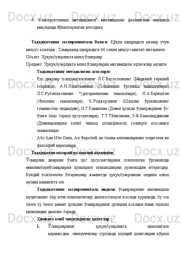 4. “Конструктивлик   мативацияси”   матевацияни   фаоллигини   аниқлаш
мақсадида йўналтирилган методика
Тадқиқотнинг   эксперементаль   базаси :   Қўқон   шаҳридаги   қизлар   учун
маҳсус колледж., Самарқанд шаҳридаги 64-сонли маҳсус-мактаб интернати. 
Объект: Ҳуқуқбузарликга моил ўсмирлар.
Предмет: Ҳуқуқбузарликга моил ўсмирларни мативацион эҳтиёжлар муҳити
Тадқиқотнинг метадологик асослари:
- Ёш   даврлар   псиҳологиясининг   Л.С.Вқготскининг   (Маданий   тарихий
теорияси),   А.Н.Леонтьевнинг   (Психикани   ўрганиш   ёндашувлари)
Л.С.Рубенштеннинг   *(детерменизим   тамоиллари),   Н.А.Бернштен
(Фаоллик   тамоиллари),   К.Роджерснинг   (Шаҳсни   ўрганишнинг
гуманистик ёндашуви), Н.Г.Камилова (Деван ҳулқли ўсмирларнинг ўз-
ўзига   баҳо   бериш   ҳусусиятлари),   Т.Т.Тўлаганова,   З.Ф.Камолиддинова
(Девиацияларни   келиб   чиқиш   спецификаси)   ғояларга   асосланга
тамоиллари 
- Абу Али Ибн Сино, Ал Фаробий, ва бошқа алломаларнинг педагогик ва
фалсафий қарашлари. 
Тадқиқотни назарий ва амалий аҳамияти: 
Ўсмирлик   даврини   ўзига   ҳос   ҳусусиятларини   психологик   ўрганишда
авваламбориўсмирларни   ҳулқидаги   оғишишларни   кузатишдан   иборатдир.
Бундай   психологик   ўзгаришлар   жамиятда   ҳуқуқбузарликни   олдини   олиш
мухим ахамиятга эга.
Тадқиқотнинг   эксперементаль   модели ,   ўсмирларнинг   мативацион
муҳитининг бир неча компанентлар диагностикаси асосида қурилади, бу эса
бизга бу бизга девант ҳулқлик ўсмирларнинг ҳулқини асосини нима ташкил
қилишидан далолат беради. 
Ҳимояга олиб чиқиладиган ҳолатлар.:
1. Ўсмирларнинг   ҳуқуқбузарликга   моиллигига
қарамасдан   .синалувчилар   гуруҳида   шундай   ҳолатларни   кўриш 