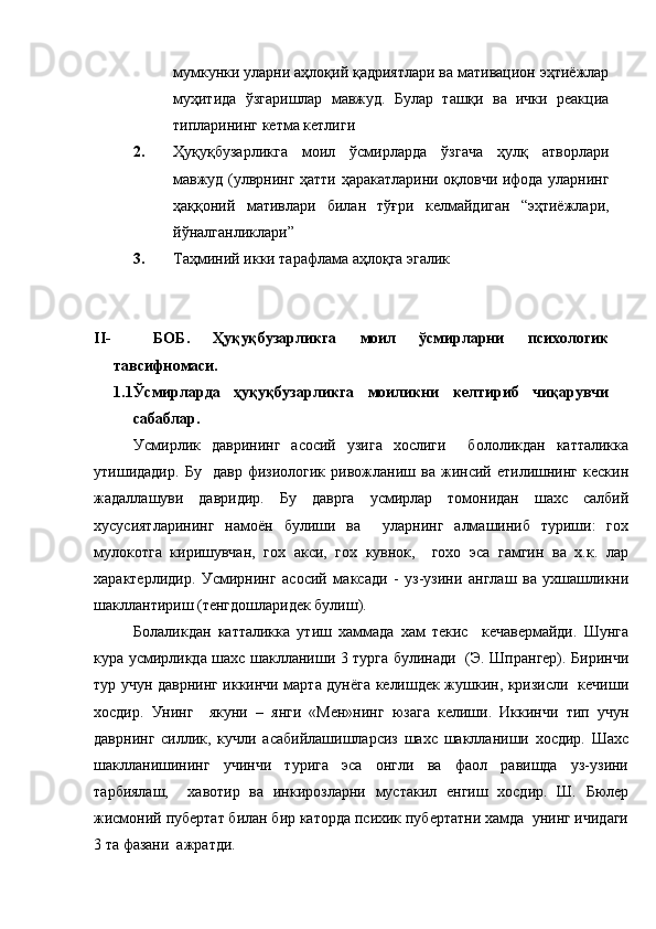 мумкунки уларни аҳлоқий қадриятлари ва мативацион эҳтиёжлар
муҳитида   ўзгаришлар   мавжуд.   Булар   ташқи   ва   ички   реакциа
типларининг кетма кетлиги 
2. Ҳуқуқбузарликга   моил   ўсмирларда   ўзгача   ҳулқ   атворлари
мавжуд (улврнинг ҳатти ҳаракатларини оқловчи ифода уларнинг
ҳаққоний   мативлари   билан   тўғри   келмайдиган   “эҳтиёжлари,
йўналганликлари”
3. Таҳминий икки тарафлама аҳлоқга эгалик 
II- БОБ.   Ҳуқуқбузарликга   моил   ўсмирларни   психологик
тавсифномаси. 
1.1 Ўсмирларда   ҳуқуқбузарликга   моиликни   келтириб   чиқарувчи
сабаблар.
Усмирлик   даврининг   асосий   узига   хослиги     бололикдан   катталикка
утишидадир.   Бу     давр   физиологик   ривожланиш   ва   жинсий   етилишнинг   кескин
жадаллашуви   давридир.   Бу   даврга   усмирлар   томонидан   шахс   салбий
хусусиятларининг   намоён   булиши   ва     уларнинг   алмашиниб   туриши:   гох
мулокотга   киришувчан,   гох   акси,   гох   кувнок,     гохо   эса   гамгин   ва   х.к.   лар
характерлидир.   Усмирнинг   асосий   максади   -   уз-узини   англаш   ва   ухшашликни
шакллантириш (тенгдошларидек булиш).
Болаликдан   катталикка   утиш   хаммада   хам   текис     кечавермайди.   Шунга
кура усмирликда шахс шаклланиши 3 турга булинади   (Э. Шпрангер). Биринчи
тур учун даврнинг иккинчи марта дунёга келишдек жушкин, кризисли   кечиши
хосдир.   Унинг     якуни   –   янги   «Мен»нинг   юзага   келиши.   Иккинчи   тип   учун
даврнинг   силлик,   кучли   асабийлашишларсиз   шахс   шаклланиши   хосдир.   Шахс
шаклланишининг   учинчи   турига   эса   онгли   ва   фаол   равишда   уз-узини
тарбиялаш,     хавотир   ва   инкирозларни   мустакил   енгиш   хосдир.   Ш.   Бюлер
жисмоний пубертат билан бир каторда психик пубертатни хамда  унинг ичидаги
3 та фазани  ажратди. 