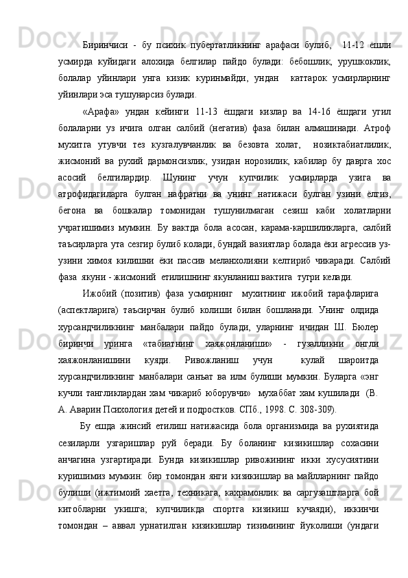 Биринчиси   -   бу   психик   пубертатликнинг   арафаси   булиб,     11-12   ёшли
усмирда   куйидаги   алохида   белгилар   пайдо   булади:   бебошлик,   урушкоклик,
болалар   уйинлари   унга   кизик   куринмайди,   ундан     каттарок   усмирларнинг
уйинлари эса тушунарсиз булади. 
«Арафа»   ундан   кейинги   11-13   ёшдаги   кизлар   ва   14-16   ёшдаги   угил
болаларни   уз   ичига   олган   салбий   (негатив)   фаза   билан   алмашинади.   Атроф
мухитга   утувчи   тез   кузгалувчанлик   ва   безовта   холат,     нозиктабиатлилик,
жисмоний   ва   рухий   дармонсизлик,   узидан   норозилик,   кабилар   бу   даврга   хос
асосий   белгилардир.   Шунинг   учун   купчилик   усмирларда   узига   ва
атрофидагиларга   булган   нафратни   ва   унинг   натижаси   булган   узини   ёлгиз,
бегона   ва   бошкалар   томонидан   тушунилмаган   сезиш   каби   холатларни
учратишимиз   мумкин.   Бу   вактда   бола   асосан,   карама-каршиликларга,   салбий
таъсирларга ута сезгир булиб колади, бундай вазиятлар болада ёки агрессив уз-
узини   химоя   килишни   ёки   пассив   меланхолияни   келтириб   чикаради.   Салбий
фаза  якуни - жисмоний  етилишнинг якунланиш вактига  тугри келади. 
Ижобий   (позитив)   фаза   усмирнинг     мухитнинг   ижобий   тарафларига
(аспектларига)   таъсирчан   булиб   колиши   билан   бошланади.   Унинг   олдида
хурсандчиликнинг   манбалари   пайдо   булади,   уларнинг   ичидан   Ш.   Бюлер
биринчи   уринга   «табиатнинг   хаяжонланиши»   -   гузалликни   онгли
хаяжонланишини   куяди.   Ривожланиш   учун     кулай   шароитда
хурсандчиликнинг   манбалари   санъат   ва   илм   булиши   мумкин.   Буларга   «энг
кучли   тангликлардан   хам   чикариб   юборувчи»     мухаббат   хам   кушилади     (В.
А. Аварин Психология детей и подростков. СПб., 1998. С. 308-309). 
          Бу   ешда   жинсий   етилиш   натижасида   бола   организмида   ва   рухиятида
сезиларли   узгаришлар   руй   беради.   Бу   боланинг   кизикишлар   сохасини
анчагина   узгартиради.   Бунда   кизикишлар   ривожининг   икки   хусусиятини
куришимиз   мумкин:   бир   томондан   янги   кизикишлар   ва   майлларнинг   пайдо
булиши   (ижтимоий   хаетга,   техникага,   кахрамонлик   ва   саргузаштларга   бой
китобларни   укишга ;   купчиликда   спортга   кизикиш   кучаяди),   иккинчи
томондан   –   аввал   урнатилган   кизикишлар   тизимининг   йуколиши   (ундаги 