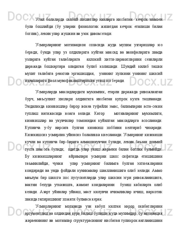 Угил   болаларда   салбий   хислатлар   кизларга   нисбатан     кечрок   намоен
була   бошлайди   (бу   уларни   физиологик   жихатдан   кечрок   етилиши   билан
боглик), лекин улар жушкин ва узок давом этади.
Усмирларнинг   мотивацион   сохасида   жуда   мухим   узгаришлар   юз
беради,   бунда   улар   уз   олдиларига   куйган   максад   ва   вазифаларига   хамда
узларига   куйган   талабларига     ахлокий   хатти-харакатларини   сезиларли
даражада   бошкартира   оладиган   булиб   колишади.   Шундай   килиб   ташки
мухит   талабига   реактив   эргашишдан,     узининг   хулкини   узининг   шахсий
идеалларига фаол мувофиклаштиришга утиш юз беради. 
Усмирларда   максадлардаги   мукимлик,   етарли   даражада   ривожланган
бурч,   маъсулият   хислари   олдингига   нисбатан   купрок   кузга   ташланади.
Эндиликда   кизикишлар   бирор   вокеа   туфайли   эмас,   билимларни   аста-секин
туплаш   натижасида   юзага   келади.   Катор       мотивларнинг   мукимлиги,
кизикишлар   ва   укувчилар   томонидан   куйилган   максадларга   асосланади.
Купинча   у-бу   нарсага   булган   кизикиш   хоббини   келтириб   чикаради.
Кизикишсиз усмирлик уйинсиз болаликка киесланади. Усмирнинг кизикиши
кучли   ва   купинча   бир-бирига   алмашинувчан   булади,   лекин   баъзан   доимий
тусга   хам   эга   булади;     одатда   улар   укиш   жараени   билан   боглик   булмайди.
Бу   кизикишларнинг     айримлари   усмирни   шахс   сифатида   етишишини
таъминлайди,   чунки     улар   усмирнинг   билимга   булган   эхтиежларини
кондиради   ва   унда   фойдали   куникмалар   шаклланишига   олиб   келади.   Аммо
маълум   бир   шахсга   хос   хусусиятларда   улар   шахсни   эгри   ривожланишига,
вактни   бехуда   утказишга,   жамоат   коидаларини     бузиш   кабиларга   олиб
келади.   Азарт   уйинлар   уйнаш,   маст   килувчи   ичимликлар   ичиш,   наркотик
хакида гапиришнинг хожати булмаса керак.  
Усмирларнинг   мотивида   узи   кабул   килган   карор   окибатларини
аргументлаш ва олдиндан кура билиш булиши жуда мухимдир, бу мотивация
жараенининг ва  мотивлар структурасининг нисбатан туликрок англанишини 