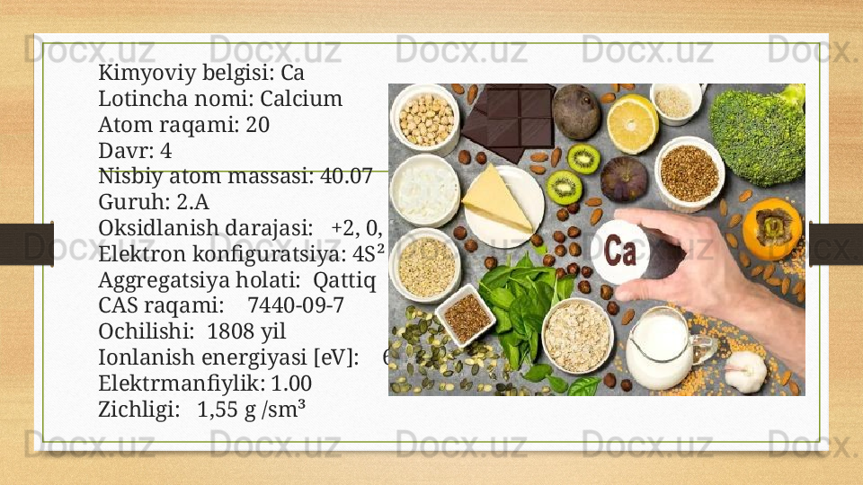 Kimyoviy belgisi: Ca
Lotincha nomi: Calcium
Atom raqami: 20
Davr: 4
Nisbiy atom massasi: 40.07
Guruh: 2.A
Oksidlanish darajasi:   +2, 0,
Elektron konfiguratsiya: 4S²
Aggregatsiya holati:  Qattiq
CAS raqami:    7440-09-7
Ochilishi:  1808 yil
Ionlanish energiyasi [eV]:    6.11
Elektrmanfiylik: 1.00
Zichligi:   1,55 g /sm³ 