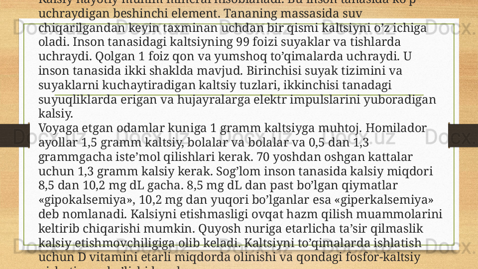 Kalsiy hayotiy muhim mineral hisoblanadi. Bu inson tanasida ko’p 
uchraydigan beshinchi element. Tananing massasida suv 
chiqarilgandan keyin taxminan uchdan bir qismi kaltsiyni o’z ichiga 
oladi. Inson tanasidagi kaltsiyning 99 foizi suyaklar va tishlarda 
uchraydi. Qolgan 1 foiz qon va yumshoq to’qimalarda uchraydi. U 
inson tanasida ikki shaklda mavjud. Birinchisi suyak tizimini va 
suyaklarni kuchaytiradigan kaltsiy tuzlari, ikkinchisi tanadagi 
suyuqliklarda erigan va hujayralarga elektr impulslarini yuboradigan 
kalsiy.
Voyaga etgan odamlar kuniga 1 gramm kaltsiyga muhtoj. Homilador 
ayollar 1,5 gramm kaltsiy, bolalar va bolalar va 0,5 dan 1,3 
grammgacha iste’mol qilishlari kerak. 70 yoshdan oshgan kattalar 
uchun 1,3 gramm kalsiy kerak. Sog’lom inson tanasida kalsiy miqdori 
8,5 dan 10,2 mg dL gacha. 8,5 mg dL dan past bo’lgan qiymatlar 
«gipokalsemiya», 10,2 mg dan yuqori bo’lganlar esa «giperkalsemiya» 
deb nomlanadi. Kalsiyni etishmasligi ovqat hazm qilish muammolarini 
keltirib chiqarishi mumkin. Quyosh nuriga etarlicha ta’sir qilmaslik 
kalsiy etishmovchiligiga olib keladi. Kaltsiyni to’qimalarda ishlatish 
uchun D vitamini etarli miqdorda olinishi va qondagi fosfor-kaltsiy 
nisbati mos bo’lishi kerak. 