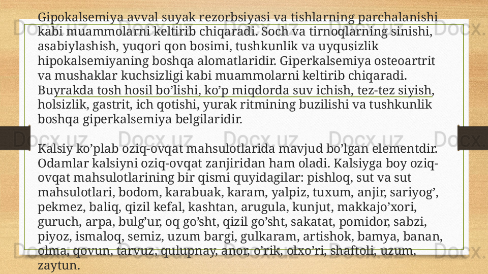 Gipokalsemiya avval suyak rezorbsiyasi va tishlarning parchalanishi 
kabi muammolarni keltirib chiqaradi. Soch va tirnoqlarning sinishi, 
asabiylashish, yuqori qon bosimi, tushkunlik va uyqusizlik 
hipokalsemiyaning boshqa alomatlaridir. Giperkalsemiya osteoartrit 
va mushaklar kuchsizligi kabi muammolarni keltirib chiqaradi. 
Buyrakda tosh hosil bo’lishi, ko’p miqdorda suv ichish, tez-tez siyish, 
holsizlik, gastrit, ich qotishi, yurak ritmining buzilishi va tushkunlik 
boshqa giperkalsemiya belgilaridir.
Kalsiy ko’plab oziq-ovqat mahsulotlarida mavjud bo’lgan elementdir. 
Odamlar kalsiyni oziq-ovqat zanjiridan ham oladi. Kalsiyga boy oziq-
ovqat mahsulotlarining bir qismi quyidagilar: pishloq, sut va sut 
mahsulotlari, bodom, karabuak, karam, yalpiz, tuxum, anjir, sariyog’, 
pekmez, baliq, qizil kefal, kashtan, arugula, kunjut, makkajo’xori, 
guruch, arpa, bulg’ur, oq go’sht, qizil go’sht, sakatat, pomidor, sabzi, 
piyoz, ismaloq, semiz, uzum bargi, gulkaram, artishok, bamya, banan, 
olma, qovun, tarvuz, qulupnay, anor, o’rik, olxo’ri, shaftoli, uzum, 
zaytun. 