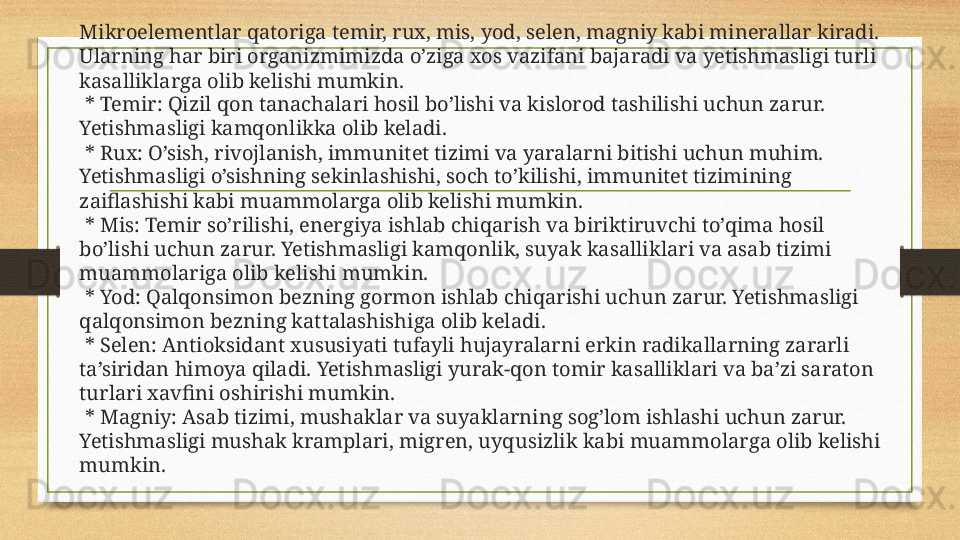 Mikroelementlar qatoriga temir, rux, mis, yod, selen, magniy kabi minerallar kiradi. 
Ularning har biri organizmimizda o’ziga xos vazifani bajaradi va yetishmasligi turli 
kasalliklarga olib kelishi mumkin.
  * Temir: Qizil qon tanachalari hosil bo’lishi va kislorod tashilishi uchun zarur. 
Yetishmasligi kamqonlikka olib keladi.
  * Rux: O’sish, rivojlanish, immunitet tizimi va yaralarni bitishi uchun muhim. 
Yetishmasligi o’sishning sekinlashishi, soch to’kilishi, immunitet tizimining 
zaiflashishi kabi muammolarga olib kelishi mumkin.
  * Mis: Temir so’rilishi, energiya ishlab chiqarish va biriktiruvchi to’qima hosil 
bo’lishi uchun zarur. Yetishmasligi kamqonlik, suyak kasalliklari va asab tizimi 
muammolariga olib kelishi mumkin.
  * Yod: Qalqonsimon bezning gormon ishlab chiqarishi uchun zarur. Yetishmasligi 
qalqonsimon bezning kattalashishiga olib keladi.
  * Selen: Antioksidant xususiyati tufayli hujayralarni erkin radikallarning zararli 
ta’siridan himoya qiladi. Yetishmasligi yurak-qon tomir kasalliklari va ba’zi saraton 
turlari xavfini oshirishi mumkin.
  * Magniy: Asab tizimi, mushaklar va suyaklarning sog’lom ishlashi uchun zarur. 
Yetishmasligi mushak kramplari, migren, uyqusizlik kabi muammolarga olib kelishi 
mumkin. 