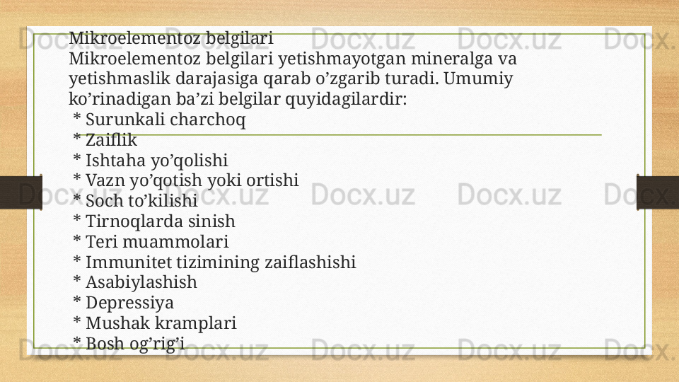 Mikroelementoz belgilari
Mikroelementoz belgilari yetishmayotgan mineralga va 
yetishmaslik darajasiga qarab o’zgarib turadi. Umumiy 
ko’rinadigan ba’zi belgilar quyidagilardir:
  * Surunkali charchoq
  * Zaiflik
  * Ishtaha yo’qolishi
  * Vazn yo’qotish yoki ortishi
  * Soch to’kilishi
  * Tirnoqlarda sinish
  * Teri muammolari
  * Immunitet tizimining zaiflashishi
  * Asabiylashish
  * Depressiya
  * Mushak kramplari
  * Bosh og’rig’i 