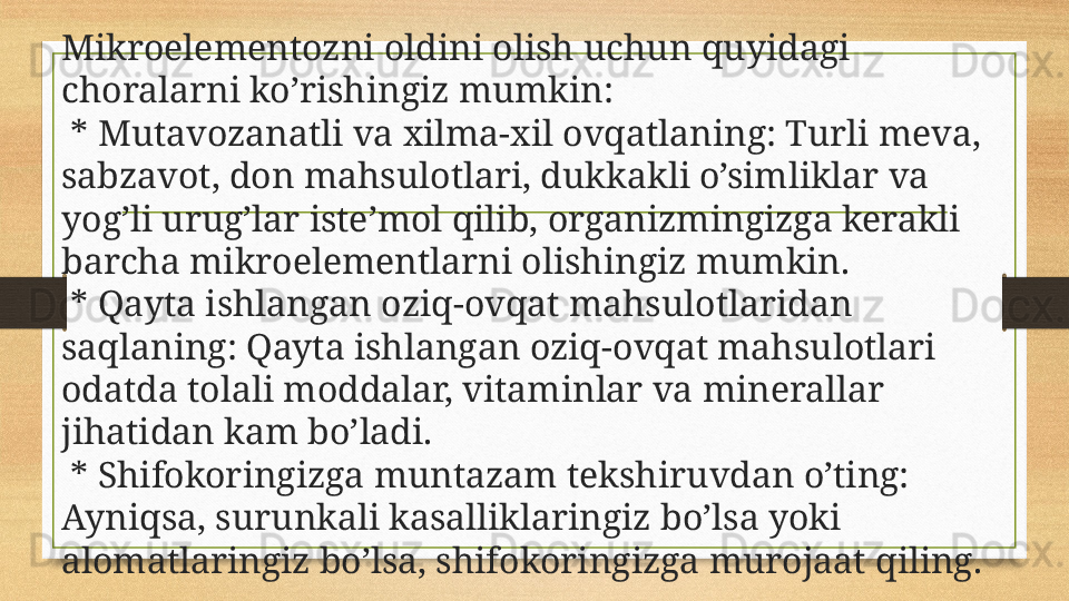 Mikroelementozni oldini olish uchun quyidagi 
choralarni ko’rishingiz mumkin:
  * Mutavozanatli va xilma-xil ovqatlaning: Turli meva, 
sabzavot, don mahsulotlari, dukkakli o’simliklar va 
yog’li urug’lar iste’mol qilib, organizmingizga kerakli 
barcha mikroelementlarni olishingiz mumkin.
  * Qayta ishlangan oziq-ovqat mahsulotlaridan 
saqlaning: Qayta ishlangan oziq-ovqat mahsulotlari 
odatda tolali moddalar, vitaminlar va minerallar 
jihatidan kam bo’ladi.
  * Shifokoringizga muntazam tekshiruvdan o’ting: 
Ayniqsa, surunkali kasalliklaringiz bo’lsa yoki 
alomatlaringiz bo’lsa, shifokoringizga murojaat qiling. 