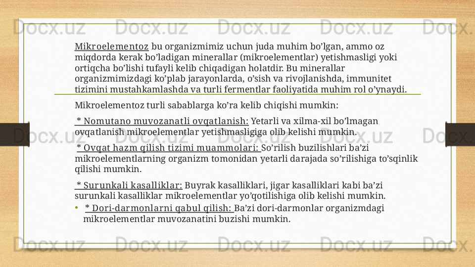 Mikroelement oz  bu organizmimiz uchun juda muhim bo’lgan, ammo oz 
miqdorda kerak bo’ladigan minerallar (mikroelementlar) yetishmasligi yoki 
ortiqcha bo’lishi tufayli kelib chiqadigan holatdir. Bu minerallar 
organizmimizdagi ko’plab jarayonlarda, o’sish va rivojlanishda, immunitet 
tizimini mustahkamlashda va turli fermentlar faoliyatida muhim rol o’ynaydi.
Mikroelementoz turli sabablarga ko’ra kelib chiqishi mumkin:
  * Nomut ano muvozanat li ovqat lanish:  Yetarli va xilma-xil bo’lmagan 
ovqatlanish mikroelementlar yetishmasligiga olib kelishi mumkin.
  * Ovqat  hazm qilish t izimi muammolari:  So’rilish buzilishlari ba’zi 
mikroelementlarning organizm tomonidan yetarli darajada so’rilishiga to’sqinlik 
qilishi mumkin.
  * Surunkali kasalliklar:  Buyrak kasalliklari, jigar kasalliklari kabi ba’zi 
surunkali kasalliklar mikroelementlar yo’qotilishiga olib kelishi mumkin.
•   * Dori-darmonlarni qabul qilish:  Ba’zi dori-darmonlar organizmdagi 
mikroelementlar muvozanatini buzishi mumkin. 