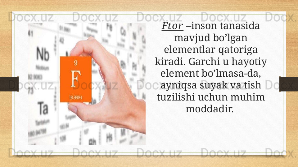 Ftor  –inson tanasida 
mavjud bo’lgan 
elementlar qatoriga 
kiradi. Garchi u hayotiy 
element bo’lmasa-da, 
ayniqsa suyak va tish 
tuzilishi uchun muhim 
moddadir.  