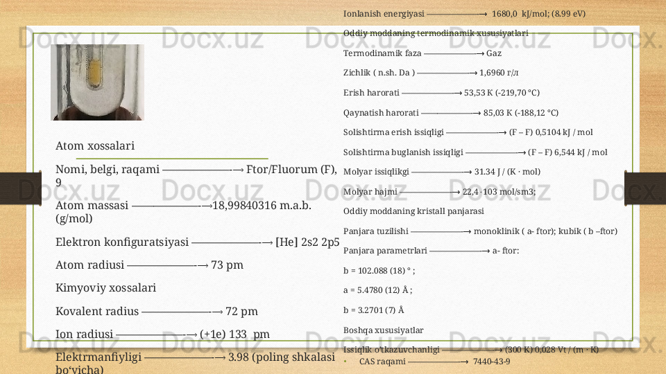 Ionlanish energiyasi ——————-   1680,0  kJ/mol; (8.99 eV)→
Oddiy moddaning termodinamik xususiyatlari
Termodinamik faza ——————-  Gaz
→
Zichlik ( n.sh. Da ) ——————-  1,6960 г/л	
→
Erish harorati ——————-  53,53 К (−219,70 °C)	
→
Qaynatish harorati ——————-  85,03 К (−188,12 °C)	
→
Solishtirma erish issiqligi ——————-  (F – F) 0,5104 kJ / mol	
→
Solishtirma buglanish issiqligi ——————-  (F – F) 6,544 kJ / mol	
→
Molyar issiqlikgi ——————-  31.34 J / (K · mol)	
→
Molyar hajmi ——————-  22,4 103 mol/sm3;	
→	⋅
Oddiy moddaning kristall panjarasi
Panjara tuzilishi ——————-  monoklinik ( a- ftor); kubik ( b –ftor)	
→
Panjara parametrlari ——————-  a- ftor: 	
→
b = 102.088 (18) ° ; 
a = 5.4780 (12) Å ; 
b = 3.2701 (7) Å
Boshqa xususiyatlar
Issiqlik o’tkazuvchanligi ——————-  (300 K) 0,028 Vt / (m · K)	
→
•
CAS raqami ——————-   7440-43-9	
→Atom xossalari
Nomi, belgi, raqami ——————-  Ftor/Fluorum (F), 	
→
9
Atom massasi ——————- 18,99840316 m.a.b. 	
→
(g/mol)
Elektron konfiguratsiyasi ——————-  [He] 2s2 2p5	
→
Atom radiusi ——————-  73 pm	
→
Kimyoviy xossalari
Kovalent radius ——————-  72 pm	
→
Ion radiusi ——————-  (+1e) 133  pm	
→
Elektrmanfiyligi ——————-  3.98 (poling shkalasi 	
→
bo‘yicha)
Oksidlanish darajasi ——————-  -1, 0	
→ 