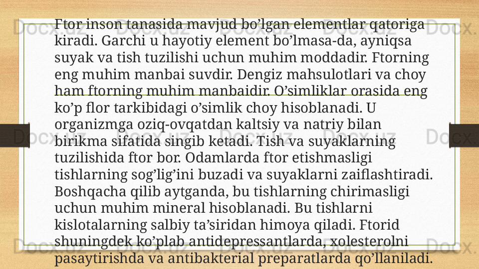 Ftor inson tanasida mavjud bo’lgan elementlar qatoriga 
kiradi. Garchi u hayotiy element bo’lmasa-da, ayniqsa 
suyak va tish tuzilishi uchun muhim moddadir. Ftorning 
eng muhim manbai suvdir. Dengiz mahsulotlari va choy 
ham ftorning muhim manbaidir. O’simliklar orasida eng 
ko’p flor tarkibidagi o’simlik choy hisoblanadi. U 
organizmga oziq-ovqatdan kaltsiy va natriy bilan 
birikma sifatida singib ketadi. Tish va suyaklarning 
tuzilishida ftor bor. Odamlarda ftor etishmasligi 
tishlarning sog’lig’ini buzadi va suyaklarni zaiflashtiradi. 
Boshqacha qilib aytganda, bu tishlarning chirimasligi 
uchun muhim mineral hisoblanadi. Bu tishlarni 
kislotalarning salbiy ta’siridan himoya qiladi. Ftorid 
shuningdek ko’plab antidepressantlarda, xolesterolni 
pasaytirishda va antibakterial preparatlarda qo’llaniladi. 