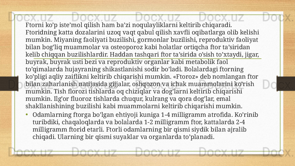 Ftorni ko’p iste’mol qilish ham ba’zi noqulayliklarni keltirib chiqaradi. 
Ftoridning katta dozalarini uzoq vaqt qabul qilish xavfli oqibatlarga olib kelishi 
mumkin. Miyaning faoliyati buzilishi, gormonlar buzilishi, reproduktiv faoliyat 
bilan bog’liq muammolar va osteoporoz kabi holatlar ortiqcha ftor ta’siridan 
kelib chiqqan buzilishlardir. Haddan tashqari ftor ta’sirida o’sish to’xtaydi, jigar, 
buyrak, buyrak usti bezi va reproduktiv organlar kabi metabolik faol 
to’qimalarda hujayraning shikastlanishi sodir bo’ladi. Bolalardagi ftorning 
ko’pligi aqliy zaiflikni keltirib chiqarishi mumkin. «Ftoroz» deb nomlangan ftor 
bilan zaharlanish natijasida gijjalar, oshqozon va ichak muammolarini ko’rish 
mumkin. Tish florozi tishlarda oq chiziqlar va dog’larni keltirib chiqarishi 
mumkin. Ilg’or fluoroz tishlarda chuqur, kulrang va qora dog’lar, emal 
shakllanishining buzilishi kabi muammolarni keltirib chiqarishi mumkin.
• Odamlarning ftorga bo’lgan ehtiyoji kuniga 1-4 milligramm atrofida. Ko’rinib 
turibdiki, chaqaloqlarda va bolalarda 1-2 milligramm ftor, kattalarda 2-4 
milligramm ftorid etarli. Ftorli odamlarning bir qismi siydik bilan ajralib 
chiqadi. Ularning bir qismi suyaklar va organlarda to’planadi. 