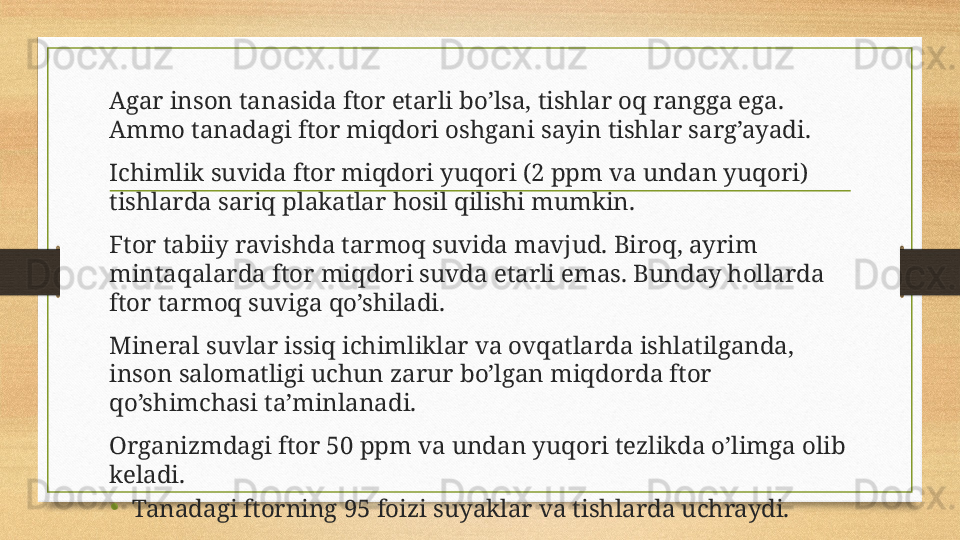 Agar inson tanasida ftor etarli bo’lsa, tishlar oq rangga ega. 
Ammo tanadagi ftor miqdori oshgani sayin tishlar sarg’ayadi.
Ichimlik suvida ftor miqdori yuqori (2 ppm va undan yuqori) 
tishlarda sariq plakatlar hosil qilishi mumkin.
Ftor tabiiy ravishda tarmoq suvida mavjud. Biroq, ayrim 
mintaqalarda ftor miqdori suvda etarli emas. Bunday hollarda 
ftor tarmoq suviga qo’shiladi.
Mineral suvlar issiq ichimliklar va ovqatlarda ishlatilganda, 
inson salomatligi uchun zarur bo’lgan miqdorda ftor 
qo’shimchasi ta’minlanadi.
Organizmdagi ftor 50 ppm va undan yuqori tezlikda o’limga olib 
keladi.
•
Tanadagi ftorning 95 foizi suyaklar va tishlarda uchraydi. 