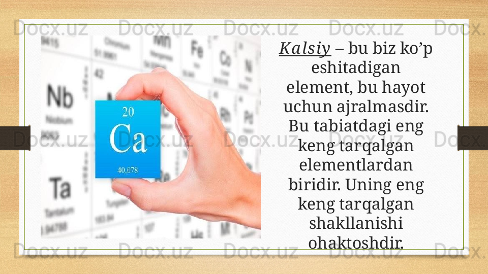 Ka l si y  – bu biz ko’p 
eshitadigan 
element, bu hayot 
uchun ajralmasdir. 
Bu tabiatdagi eng 
keng tarqalgan 
elementlardan 
biridir. Uning eng 
keng tarqalgan 
shakllanishi 
ohaktoshdir. 