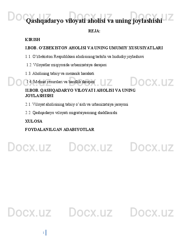 Qashqadaryo viloyati aholisi va uning joylashishi
REJA:
KIRISH
I.BOB. O’ZBEKISTON AHOLISI VA UNING UMUMIY XUSUSIYATLARI
1.1. O’zbekiston Respublikasi aholisining tarkibi va hududiy joylashuvi
 1.2. Viloyatlar miqiyosida urbanizatsiya darajasi 
1.3. Aholining tabiiy va mexanik harakati
 1.4. Mehnat resurslari va bandlik darajasi 
II.BOB. QASHQADARYO VILOYATI AHOLISI VA UNING 
JOYLASHISHI
2.1. Viloyat aholisining tabiiy o’sish va urbanizatsiya jarayoni 
2.2. Qashqadaryo viloyati migratsiyasining shakllanishi
XULOSA 
FOYDALANILGAN ADABIYOTLAR
          
1 