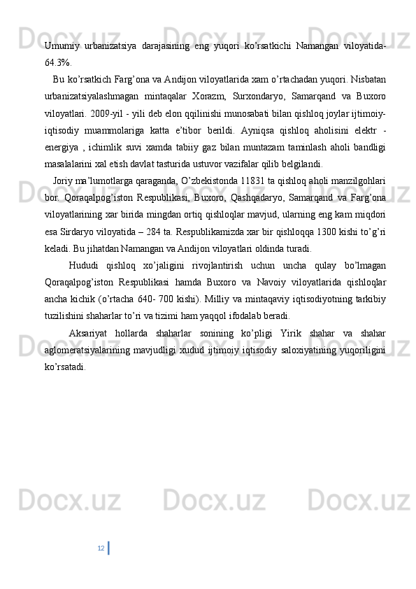 Umumiy   urbanizatsiya   darajasining   eng   yuqori   ko’rsatkichi   Namangan   viloyatida-
64.3%. 
    Bu ko’rsatkich Farg’ona va Andijon viloyatlarida xam o’rtachadan yuqori. Nisbatan
urbanizatsiyalashmagan   mintaqalar   Xorazm,   Surxondaryo,   Samarqand   va   Buxoro
viloyatlari. 2009-yil - yili deb elon qqilinishi munosabati bilan qishloq joylar ijtimoiy-
iqtisodiy   muammolariga   katta   e’tibor   berildi.   Ayniqsa   qishloq   aholisini   elektr   -
energiya   ,   ichimlik   suvi   xamda   tabiiy   gaz   bilan   muntazam   taminlash   aholi   bandligi
masalalarini xal etish davlat tasturida ustuvor vazifalar qilib belgilandi. 
   Joriy ma’lumotlarga qaraganda, O’zbekistonda 11831 ta qishloq aholi manzilgohlari
bor.   Qoraqalpog’iston   Respublikasi,   Buxoro,   Qashqadaryo,   Samarqand   va   Farg’ona
viloyatlarining xar birida mingdan ortiq qishloqlar mavjud, ularning eng kam miqdori
esa Sirdaryo viloyatida – 284 ta. Respublikamizda xar bir qishloqqa 1300 kishi to’g’ri
keladi. Bu jihatdan Namangan va Andijon viloyatlari oldinda turadi. 
      Hududi   qishloq   xo’jaligini   rivojlantirish   uchun   uncha   qulay   bo’lmagan
Qoraqalpog’iston   Respublikasi   hamda   Buxoro   va   Navoiy   viloyatlarida   qishloqlar
ancha kichik (o’rtacha 640-  700 kishi). Milliy va mintaqaviy iqtisodiyotning tarkibiy
tuzilishini shaharlar to’ri va tizimi ham yaqqol ifodalab beradi. 
      Aksariyat   hollarda   shaharlar   sonining   ko’pligi   Yirik   shahar   va   shahar
aglomeratsiyalarining   mavjudligi   xudud   ijtimoiy   iqtisodiy   saloxiyatining   yuqoriligini
ko’rsatadi.    
12 