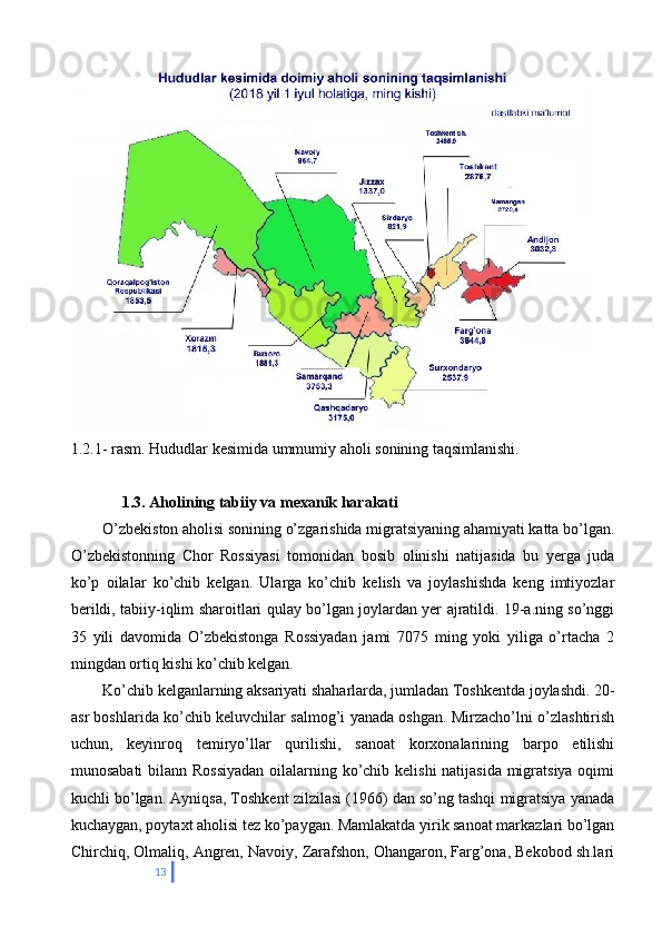 1.2.1- rasm. Hududlar kesimida ummumiy aholi sonining taqsimlanishi.
       1.3. Aholining tabiiy va mexanik harakati
  O’zbekiston aholisi sonining o’zgarishida migratsiyaning ahamiyati katta bo’lgan.
O’zbekistonning   Chor   Rossiyasi   tomonidan   bosib   olinishi   natijasida   bu   yerga   juda
ko’p   oilalar   ko’chib   kelgan.   Ularga   ko’chib   kelish   va   joylashishda   keng   imtiyozlar
berildi, tabiiy-iqlim sharoitlari qulay bo’lgan joylardan yer ajratildi. 19-a.ning so’nggi
35   yili   davomida   O’zbekistonga   Rossiyadan   jami   7075   ming   yoki   yiliga   o’rtacha   2
mingdan ortiq kishi ko’chib kelgan.
  Ko’chib kelganlarning aksariyati shaharlarda, jumladan Toshkentda joylashdi. 20-
asr boshlarida ko’chib keluvchilar salmog’i yanada oshgan. Mirzacho’lni o’zlashtirish
uchun,   keyinroq   temiryo’llar   qurilishi,   sanoat   korxonalarining   barpo   etilishi
munosabati  bilann Rossiyadan  oilalarning ko’chib kelishi  natijasida migratsiya oqimi
kuchli bo’lgan. Ayniqsa, Toshkent zilzilasi (1966) dan so’ng tashqi migratsiya yanada
kuchaygan, poytaxt aholisi tez ko’paygan. Mamlakatda yirik sanoat markazlari bo’lgan
Chirchiq, Olmaliq, Angren, Navoiy, Zarafshon, Ohangaron, Farg’ona, Bekobod sh.lari
13 
