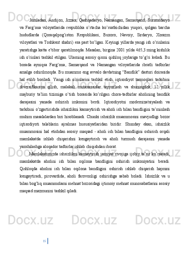    Jumladan,   Andijon,   Jizzax,   Qashqadaryo,   Namangan,   Samarqand,   Surxondaryo
va   Farg’ona   viloyatlarida   respublika   o’rtacha   ko’rsatkichidan   yuqori,   qolgan   barcha
hududlarda   (Qoraqalpog’iston   Respublikasi,   Buxoro,   Navoiy,   Sirdaryo,   Xorazm
viloyatlari va Toshkent shahri) esa past bo’lgan. Keyingi yillarda yangi ish o’rinlarini
yaratishga katta e’tibor qaratilmoqda. Masalan, birgina 2001 yilda 465,3 ming kishilik
ish o’rinlari tashkil etilgan. Ularning asosiy qismi qishloq joylariga to’g’ri keladi. Bu
borada   ayniqsa   Farg’ona,   Samarqand   va   Namangan   viloyatlarida   ibratli   tadbirlar
amalga oshirilmoqda. Bu muammo eng avvalo davlatning “Bandlik” dasturi doirasida
hal   etilib   boriladi.   Yangi   ish   o’rinlarini   tashkil   etish,   iqtisodiyot   tarmoqlari   tarkibini
diversifikasiya   qilish,   malakali   mutaxassislar   tayyorlash   va   shuningdek,   12   yillik
majburiy   ta’lim   tizimiga   o’tish   borasida   ko’rilgan   chora-tadbirlar   aholining   bandlik
darajasini   yanada   oshirish   imkonini   berdi.   Iqtisodiyotni   modernizatsiyalash   va
tarkibini o’zgartirishda ishsizlikni kamaytirish va aholi ish bilan bandligini ta’minlash
muhim masalalardan biri hisoblanadi. Chunki ishsizlik muammosini mavjudligi bozor
iqtisodiyoti   talablarin   ajralmas   hususiyatlaridan   biridir.   Shunday   ekan,   ishsizlik
muammosini   hal   etishdan   asosiy   maqsad   -   aholi   ish   bilan   bandligini   oshirish   orqali
mamlakatda   ishlab   chiqarishni   kengaytirish   va   aholi   turmush   darajasini   yanada
yaxshilashga aloqador tadbirlar ishlab chiqishdan iborat. 
   Mamlakatimizda ishsizlikni  kamaytirish jamiyat rivojiga ijobiy ta’sir ko’rsatadi,
mamlakatda   aholini   ish   bilan   oqilona   bandligini   oshirish   imkoniyatini   beradi.
Qishloqda   aholini   ish   bilan   oqilona   bandligini   oshirish   ishlab   chiqarish   hajmini
kengaytiradi,   pirovardida,   aholi   farovonligi   oshirishga   sabab   boladi.   Ishsizlik   va   u
bilan bog’liq muammolami mehnat bozoridagi ijtimoiy mehnat munosabatlarini asosiy
maqsad mazmunini tashkil qiladi.
15 